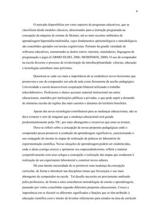 4
O mercado disponibiliza um vasto espectro de programas educativos, que se
classificam desde modelos clássicos, direcionados para a instrução programada na
concepção da máquina de ensinar de Skinner, até os mais recentes ambientes de
aprendizagem hipermídia/multimídia, cujos fundamentos epistemológicos e metodológicos
são concebidos apoiados em teorias cognitivistas. Portanto há grande variedade de
softwares educativos, enumerando-se dentre outros: tutoriais, simuladores, linguagens de
programação e jogos (CARMO FILHO, 2006; MEIRINHOS, 2000). O uso do computador
na escola favorece o processo de revalorização da interdisciplinaridade: ciências, educação
e tecnologias caminham mais próximas.
Questiona-se cada vez mais a importância de se estabelecer novos horizontes que
promovam o uso do computador em sala de aula como ferramenta de auxílio pedagógico.
Universidade e escola desenvolvem cooperação bilateral utilizando o trabalho
telecolaborativo. Professores e alunos acessam material instrucional em saites
educacionais, mantidos por instituições públicas e privadas, o que pode suprir a demanda
de inúmeras escolas de regiões das mais carentes e distantes do território brasileiro.
Apesar das novas tecnologias contribuírem para as mudanças educacionais, não se
deve cometer o erro de imaginar que a mudança educacional será guiada
predominantemente pelas TIC, por mais abrangentes e recursivas que estas se tornem.
Deve-se refletir sobre a concepção de novas propostas pedagógicas onde o
computador possa promover à condução da aprendizagem significativa, caracterizando o
uso conjugado do mesmo às etapas de realização de práticas no laboratório de
experimentação científica. Novas situações de aprendizagem podem ser estabelecidas,
onde o aluno consiga exercer e aprimorar seu empreendedorismo, refletir e maturar
cooperativamente com seus colegas a concepção e realização das etapas que conduzam à
realização de um experimento laboratorial e construir novos saberes.
Há uma latente necessidade de se promover uma mudança da concepção
curricular, de forma a introduzir nas disciplinas temas que favoreçam o uso mais
abrangente do computador na escola. Tal desafio necessita ser previamente analisado
pelos professores, de forma a estes conceberem metodologias de ensino e aprendizagem,
passando por visões concebidas segundo diferentes propostas educacionais. Cresce a
importância em se discutir os diferentes significados e funções que se têm atribuído à
educação científica com o intuito de levantar referenciais para estudos na área de currículo
 