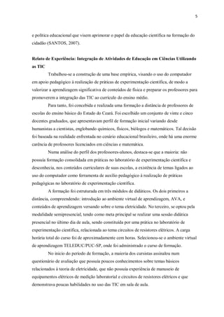 5
e política educacional que visem aprimorar o papel da educação científica na formação do
cidadão (SANTOS, 2007).
Relato de Experiência: Integração de Atividades de Educação em Ciências Utilizando
as TIC
Trabalhou-se a construção de uma base empírica, visando o uso do computador
em apoio pedagógico à realização de práticas de experimentação científica, de modo a
valorizar a aprendizagem significativa de conteúdos de física e preparar os professores para
promoverem a integração das TIC ao currículo do ensino médio.
Para tanto, foi concebida e realizada uma formação a distância de professores de
escolas do ensino básico do Estado do Ceará. Foi escolhido um conjunto de vinte e cinco
docentes graduados, que apresentavam perfil de formação inicial variando desde
humanistas a cientistas, englobando químicos, físicos, biólogos e matemáticos. Tal decisão
foi baseada na realidade enfrentada no cenário educacional brasileiro, onde há uma enorme
carência de professores licenciados em ciências e matemática.
Numa análise do perfil dos professores-alunos, destaca-se que a maioria: não
possuía formação consolidada em práticas no laboratório de experimentação científica e
desconhecia, nos conteúdos curriculares de suas escolas, a existência de temas ligados ao
uso do computador como ferramenta de auxílio pedagógico à realização de práticas
pedagógicas no laboratório de experimentação científica.
A formação foi estruturada em três módulos de didáticos. Os dois primeiros a
distância, compreendendo: introdução ao ambiente virtual de aprendizagem, AVA, e
conteúdos de aprendizagem versando sobre o tema eletricidade. No terceiro, se optou pela
modalidade semipresencial, tendo como meta principal se realizar uma sessão didática
presencial no último dia de aula, sendo constituída por uma prática no laboratório de
experimentação científica, relacionada ao tema circuitos de resistores elétricos. A carga
horária total do curso foi de aproximadamente cem horas. Selecionou-se o ambiente virtual
de aprendizagem TELEDUC/PUC-SP, onde foi administrado o curso de formação.
No inicio do período de formação, a maioria dos cursistas assinalou num
questionário de avaliação que possuía poucos conhecimentos sobre temas básicos
relacionados à teoria de eletricidade, que não possuía experiência de manuseio de
equipamentos elétricos de medição laboratorial e circuitos de resistores elétricos e que
demonstrava poucas habilidades no uso das TIC em sala de aula.
 
