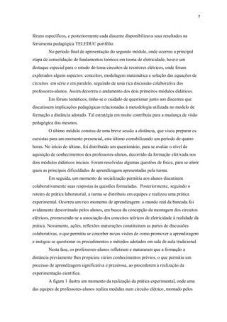 7
fóruns específicos, e posteriormente cada discente disponibilizava seus resultados na
ferramenta pedagógica TELEDUC portfólio.
No período final de apresentação do segundo módulo, onde ocorreu a principal
etapa de consolidação de fundamentos teóricos em teoria de eletricidade, houve um
destaque especial para o estudo do tema circuitos de resistores elétricos, onde foram
explorados alguns aspectos: conceitos, modelagem matemática e solução das equações de
circuitos em série e em paralelo, seguindo de uma rica discussão colaborativa dos
professores-alunos. Assim decorreu o andamento dos dois primeiros módulos didáticos.
Em fóruns temáticos, tinha-se o cuidado de questionar junto aos discentes que
discutissem implicações pedagógicas relacionadas à metodologia utilizada no modelo de
formação a distância adotado. Tal estratégia em muito contribuiu para a mudança de visão
pedagógica dos mesmos.
O último módulo constou de uma breve sessão a distância, que visou preparar os
cursistas para um momento presencial, este último contabilizando um período de quatro
horas. No início do último, foi distribuído um questionário, para se avaliar o nível de
aquisição de conhecimentos dos professores-alunos, decorrido da formação efetivada nos
dois módulos didáticos iniciais. Foram resolvidas algumas questões de física, para se aferir
quais as principais dificuldades de aprendizagem apresentadas pela turma.
Em seguida, um momento de socialização permitiu aos alunos discutirem
colaborativamente suas respostas às questões formuladas. Posteriormente, seguindo o
roteiro de prática laboratorial, a turma se distribuiu em equipes e realizou uma prática
experimental. Ocorreu um rico momento de aprendizagem: o mundo real da bancada foi
avidamente descortinado pelos alunos, em busca da concepção da montagem dos circuitos
elétricos, promovendo-se a associação dos conceitos teóricos de eletricidade à realidade da
prática. Novamente, ações, reflexões maturações constituíram as partes de discussões
colaborativas, o que permitiu se conceber novas visões de como promover a aprendizagem
e instigou se questionar os procedimentos e métodos adotados em sala de aula tradicional.
Nesta fase, os professores-alunos refletiram e maturaram que a formação a
distância previamente lhes propiciou vários conhecimentos prévios, o que permitiu um
processo de aprendizagem significativa e prazerosa, ao procederem à realização da
experimentação científica.
A figura 1 ilustra um momento da realização da prática experimental, onde uma
das equipes de professores-alunos realiza medidas num circuito elétrico, montado pelos
 