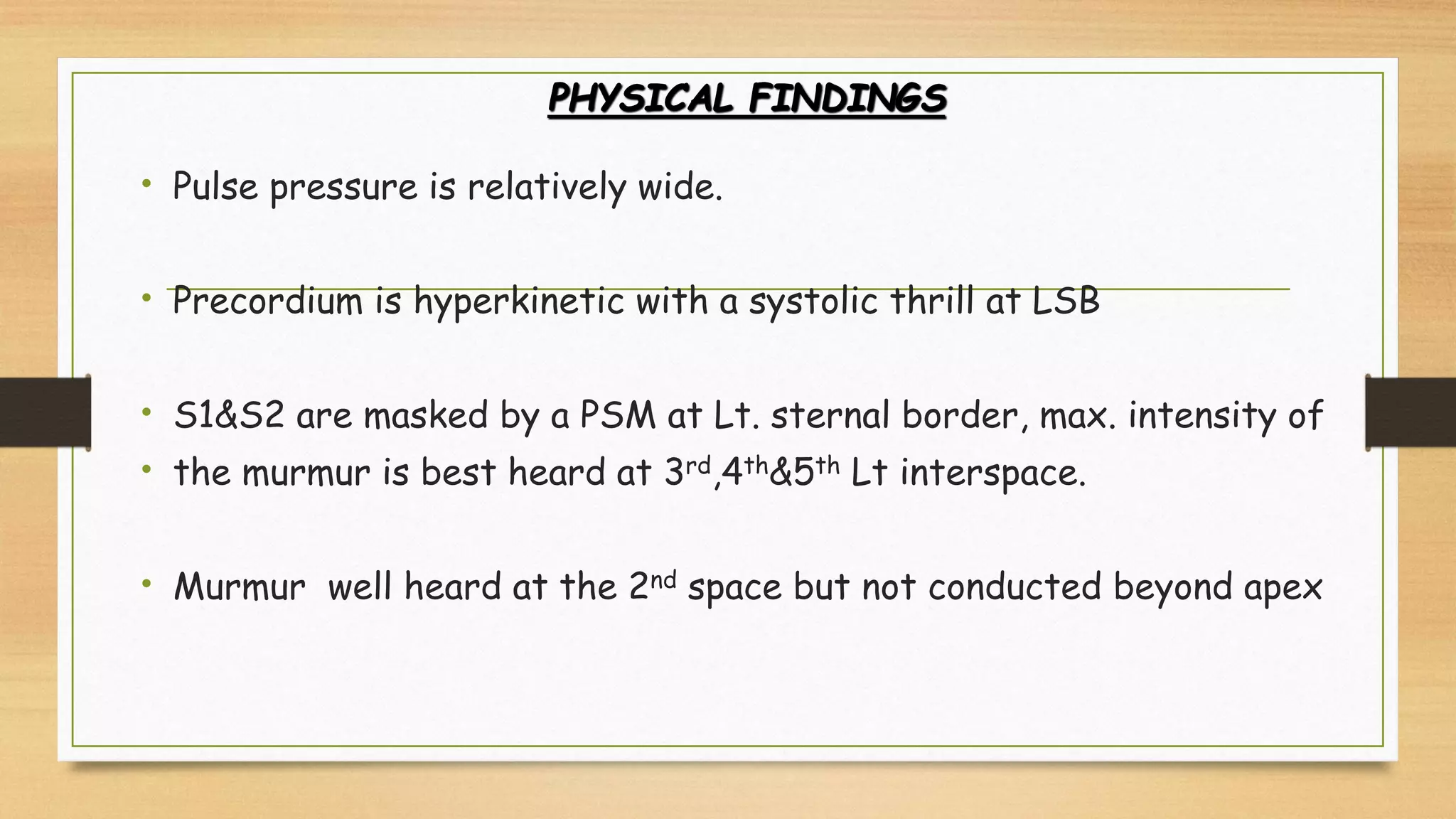 PHYSICAL FINDINGS
• Pulse pressure is relatively wide.
• Precordium is hyperkinetic with a systolic thrill at LSB
• S1&S2 are masked by a PSM at Lt. sternal border, max. intensity of
• the murmur is best heard at 3rd,4th&5th Lt interspace.
• Murmur well heard at the 2nd space but not conducted beyond apex
 