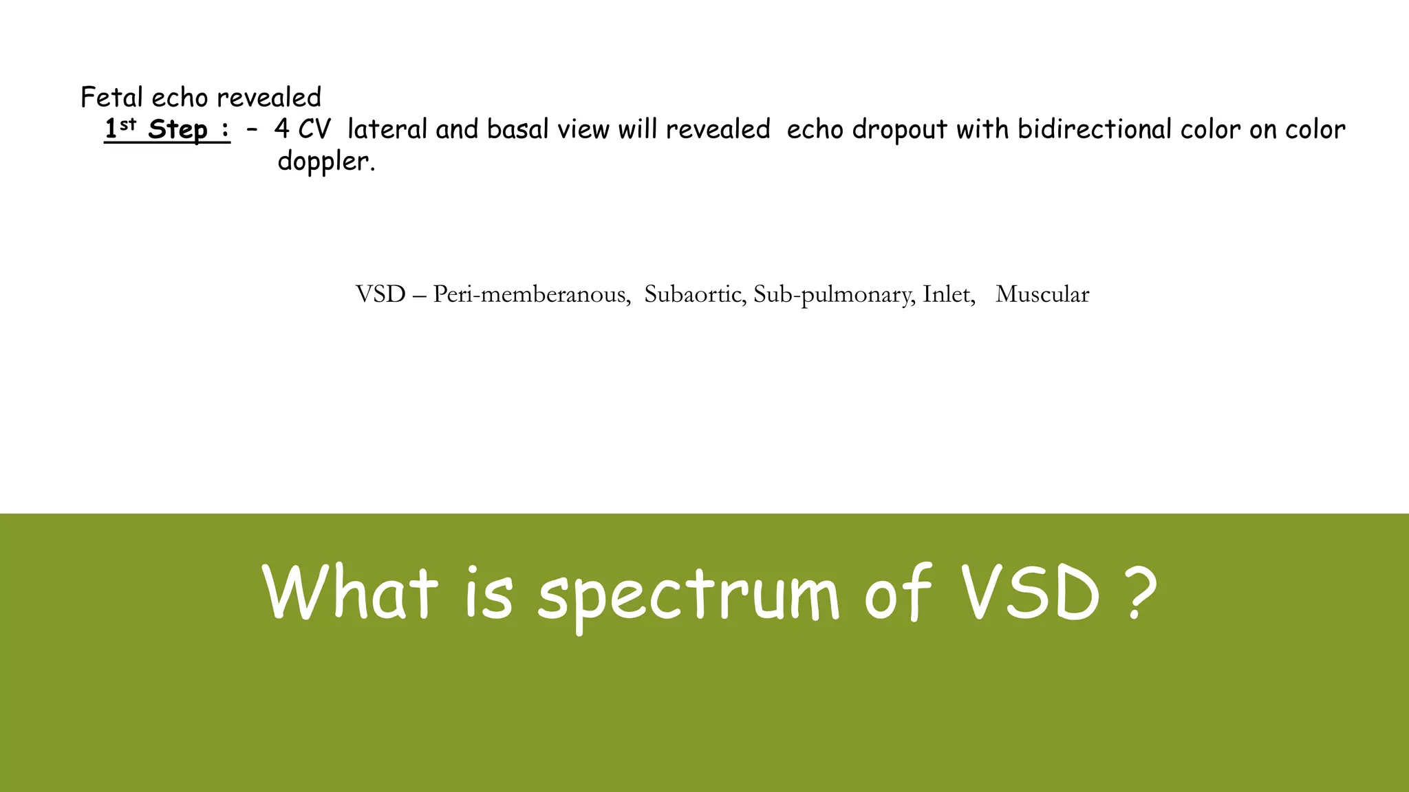 What is spectrum of VSD ?
VSD – Peri-memberanous, Subaortic, Sub-pulmonary, Inlet, Muscular
Fetal echo revealed
1st Step : – 4 CV lateral and basal view will revealed echo dropout with bidirectional color on color
doppler.
 