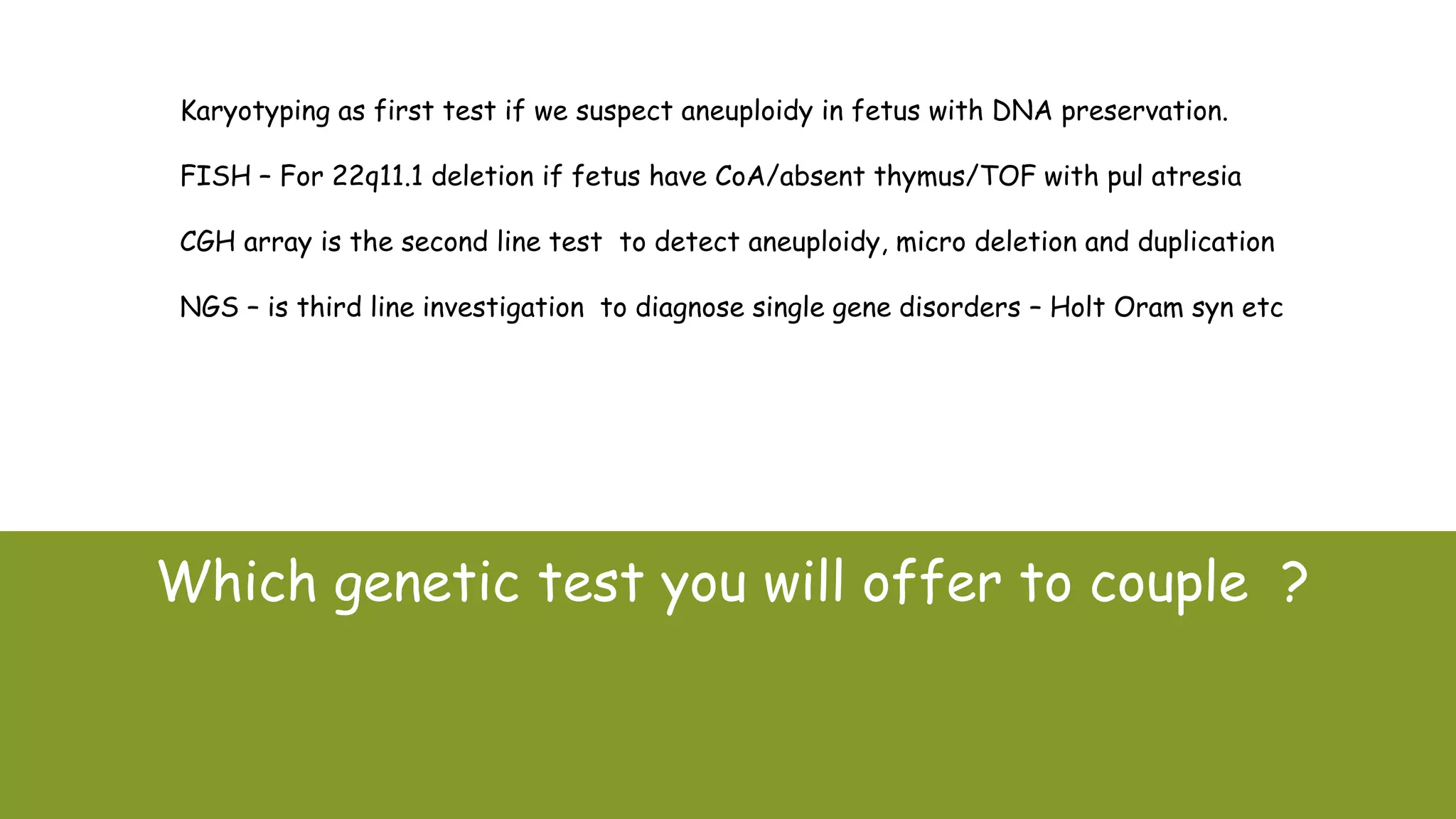 Which genetic test you will offer to couple ?
Karyotyping as first test if we suspect aneuploidy in fetus with DNA preservation.
FISH – For 22q11.1 deletion if fetus have CoA/absent thymus/TOF with pul atresia
CGH array is the second line test to detect aneuploidy, micro deletion and duplication
NGS – is third line investigation to diagnose single gene disorders – Holt Oram syn etc
 