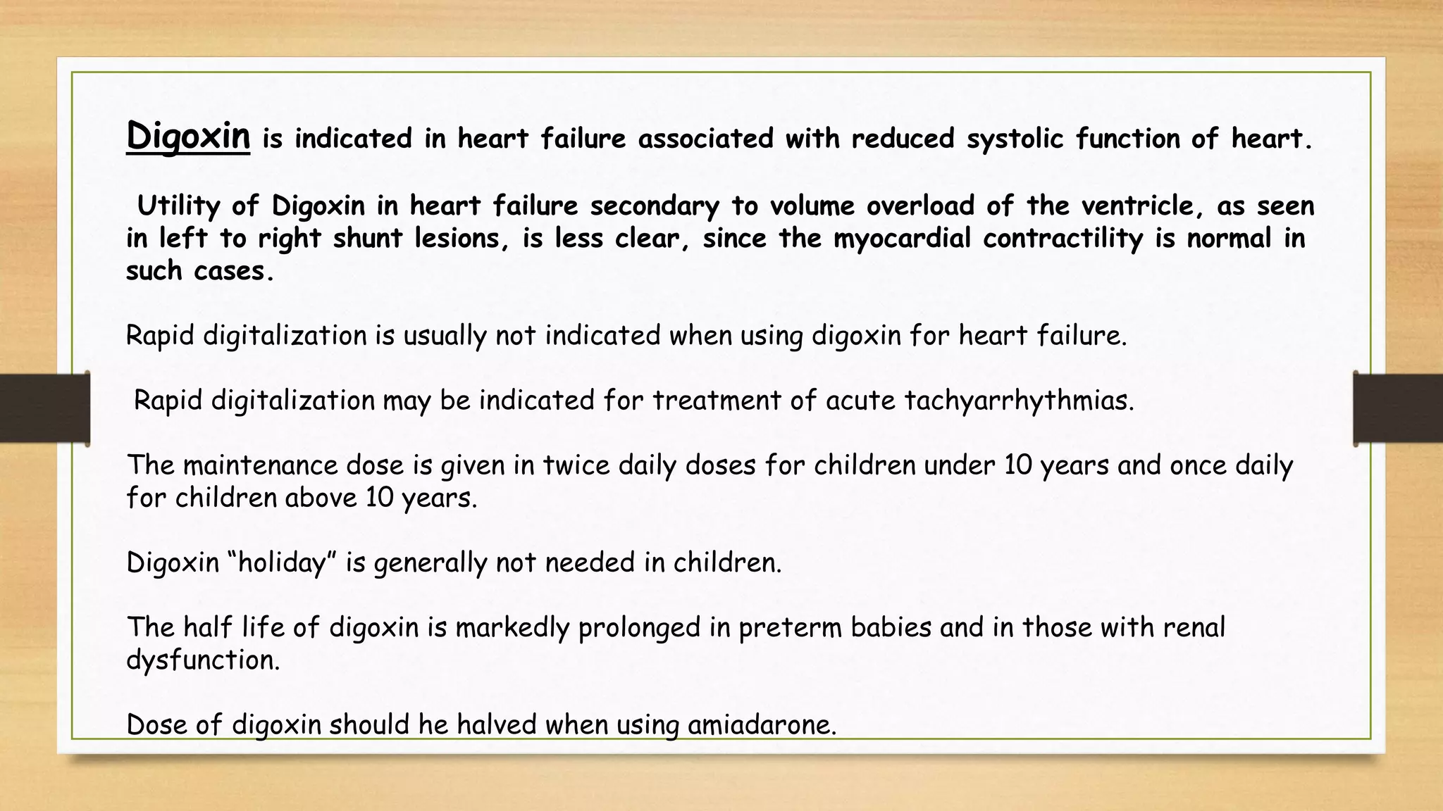 Digoxin is indicated in heart failure associated with reduced systolic function of heart.
Utility of Digoxin in heart failure secondary to volume overload of the ventricle, as seen
in left to right shunt lesions, is less clear, since the myocardial contractility is normal in
such cases.
Rapid digitalization is usually not indicated when using digoxin for heart failure.
Rapid digitalization may be indicated for treatment of acute tachyarrhythmias.
The maintenance dose is given in twice daily doses for children under 10 years and once daily
for children above 10 years.
Digoxin “holiday” is generally not needed in children.
The half life of digoxin is markedly prolonged in preterm babies and in those with renal
dysfunction.
Dose of digoxin should he halved when using amiadarone.
 