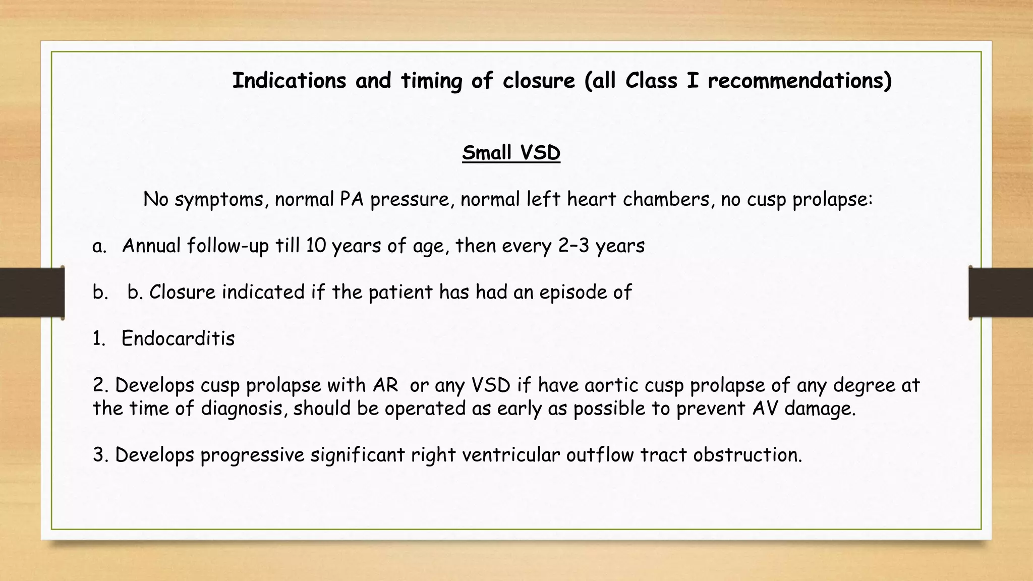 Indications and timing of closure (all Class I recommendations)
Small VSD
No symptoms, normal PA pressure, normal left heart chambers, no cusp prolapse:
a. Annual follow-up till 10 years of age, then every 2–3 years
b. b. Closure indicated if the patient has had an episode of
1. Endocarditis
2. Develops cusp prolapse with AR or any VSD if have aortic cusp prolapse of any degree at
the time of diagnosis, should be operated as early as possible to prevent AV damage.
3. Develops progressive significant right ventricular outflow tract obstruction.
 