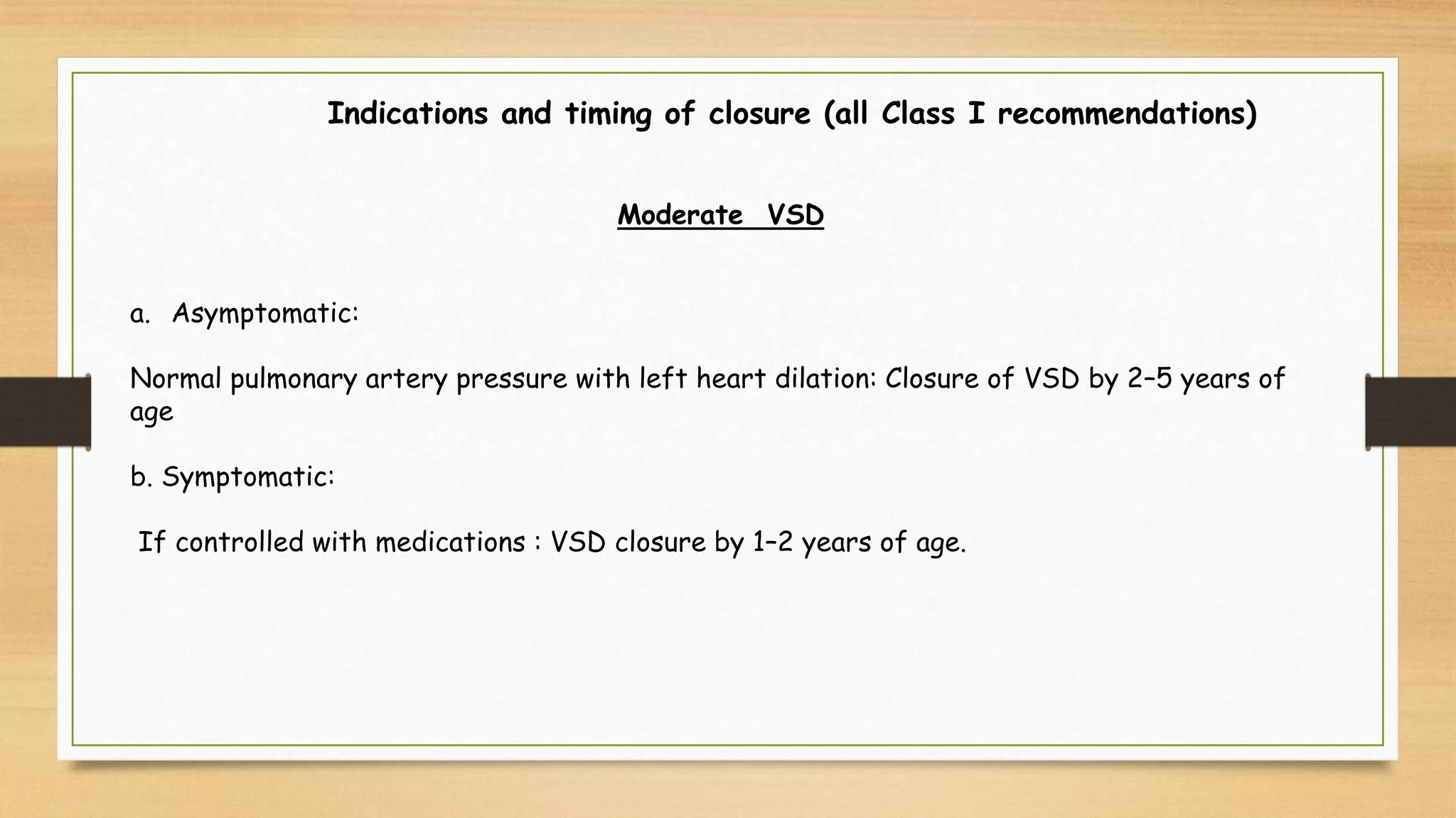 Indications and timing of closure (all Class I recommendations)
Moderate VSD
a. Asymptomatic:
Normal pulmonary artery pressure with left heart dilation: Closure of VSD by 2–5 years of
age
b. Symptomatic:
If controlled with medications : VSD closure by 1–2 years of age.
 