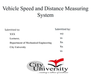 Submitted to:
XXX
Lecturer,
Department of Mechanical Engineering
City University
Submitted by:
xx)
xx
Xx
Xx
xx
Vehicle Speed and Distance Measuring
System
 