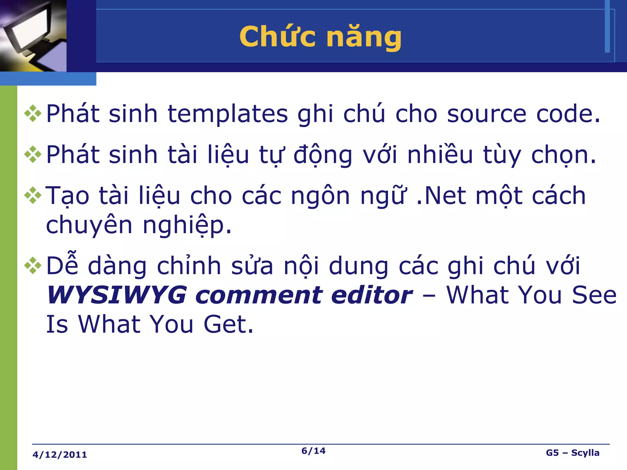Chức năng

Phát sinh templates ghi chú cho source code.
Phát sinh tài liệu tự động với nhiều tùy chọn.
Tạo tài liệu cho các ngôn ngữ .Net một cách
 chuyên nghiệp.
Dễ dàng chỉnh sửa nội dung các ghi chú với
 WYSIWYG comment editor – What You See
 Is What You Get.




4/12/2011             6/14                G5 – Scylla
 