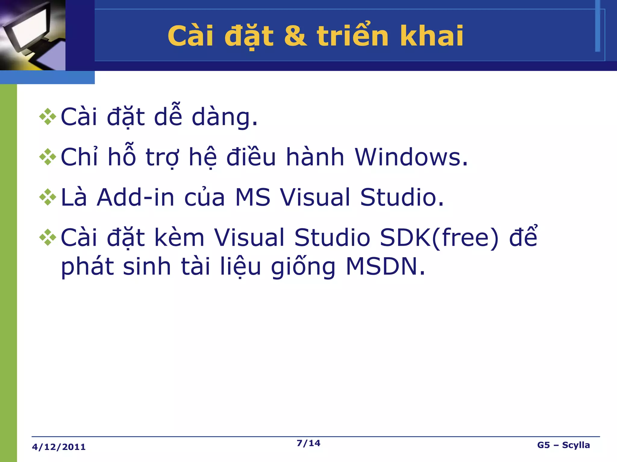 Cài đặt & triển khai

Cài đặt dễ dàng.
Chỉ hỗ trợ hệ điều hành Windows.
Là Add-in của MS Visual Studio.
Cài đặt kèm Visual Studio SDK(free) để
 phát sinh tài liệu giống MSDN.




4/12/2011           7/14              G5 – Scylla
 