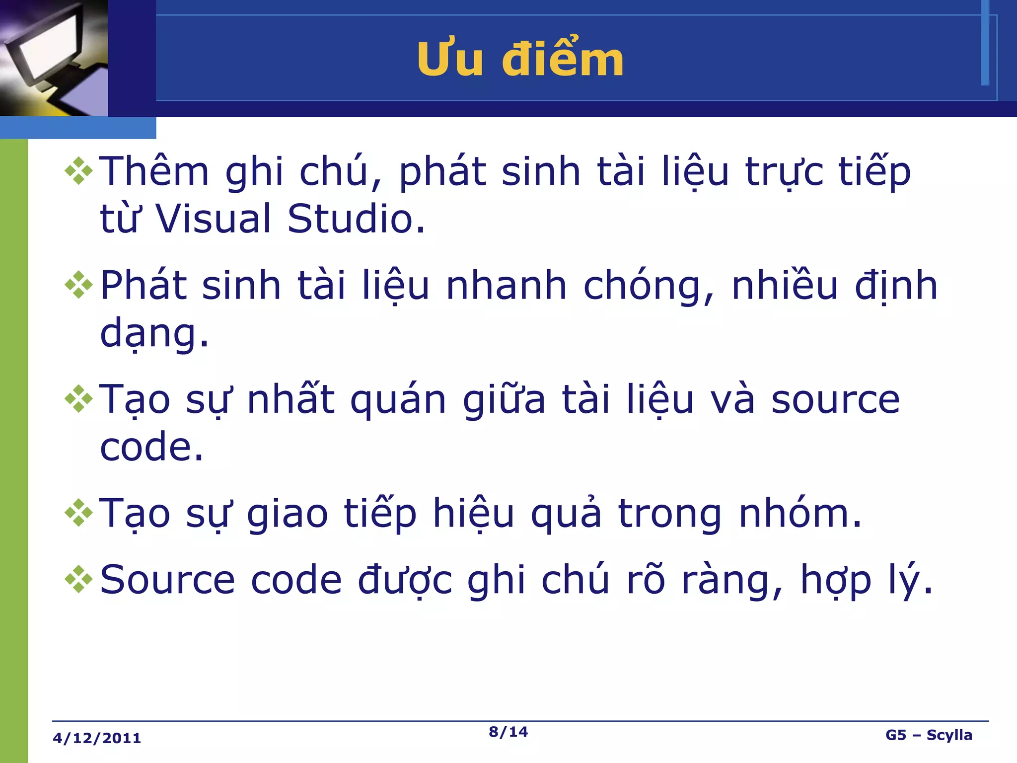 Ưu điểm

Thêm ghi chú, phát sinh tài liệu trực tiếp
 từ Visual Studio.
Phát sinh tài liệu nhanh chóng, nhiều định
 dạng.
Tạo sự nhất quán giữa tài liệu và source
 code.
Tạo sự giao tiếp hiệu quả trong nhóm.
Source code được ghi chú rõ ràng, hợp lý.


4/12/2011            8/14                G5 – Scylla
 
