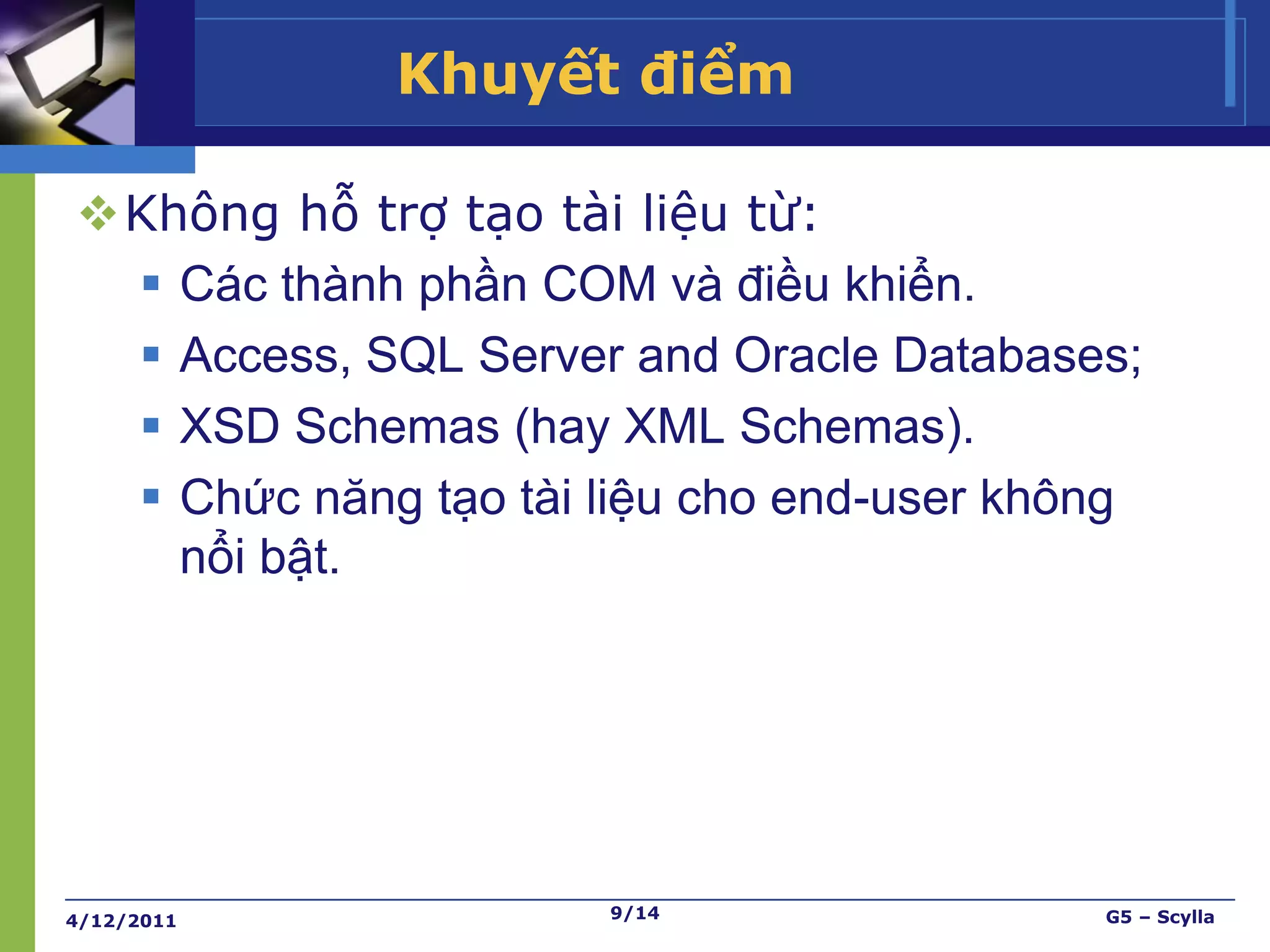 Khuyết điểm

Không hỗ trợ tạo tài liệu từ:
  Các thành phần COM và điều khiển.
  Access, SQL Server and Oracle Databases;
  XSD Schemas (hay XML Schemas).
  Chức năng tạo tài liệu cho end-user không
   nổi bật.




4/12/2011             9/14                G5 – Scylla
 
