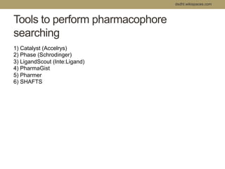 Tools to perform pharmacophore 
searching 
dsdht.wikispaces.com 
1) Catalyst (Accelrys) 
2) Phase (Schrodinger) 
3) LigandScout (Inte:Ligand) 
4) PharmaGist 
5) Pharmer 
6) SHAFTS 
 
