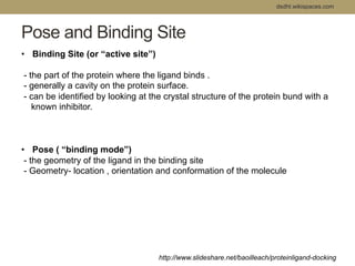 Pose and Binding Site 
dsdht.wikispaces.com 
• Binding Site (or “active site”) 
- the part of the protein where the ligand binds . 
- generally a cavity on the protein surface. 
- can be identified by looking at the crystal structure of the protein bund with a 
known inhibitor. 
• Pose ( “binding mode”) 
- the geometry of the ligand in the binding site 
- Geometry- location , orientation and conformation of the molecule 
http://www.slideshare.net/baoilleach/proteinligand-docking 
 
