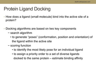 dsdht.wikispaces.com 
Protein Ligand Docking 
• How does a ligand (small molecule) bind into the active site of a 
protein? 
• Docking algorithms are based on two key components 
− search algorithm 
• to generate “poses” (conformation, position and orientation) of 
the ligand within the active site 
− scoring function 
• to identify the most likely pose for an individual ligand 
• to assign a priority order to a set of diverse ligands 
docked to the same protein – estimate binding affinity 
 