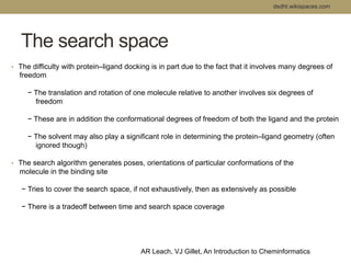 The search space 
dsdht.wikispaces.com 
• The difficulty with protein–ligand docking is in part due to the fact that it involves many degrees of 
freedom 
− The translation and rotation of one molecule relative to another involves six degrees of 
freedom 
− These are in addition the conformational degrees of freedom of both the ligand and the protein 
− The solvent may also play a significant role in determining the protein–ligand geometry (often 
ignored though) 
• The search algorithm generates poses, orientations of particular conformations of the 
molecule in the binding site 
− Tries to cover the search space, if not exhaustively, then as extensively as possible 
− There is a tradeoff between time and search space coverage 
AR Leach, VJ Gillet, An Introduction to Cheminformatics 
 