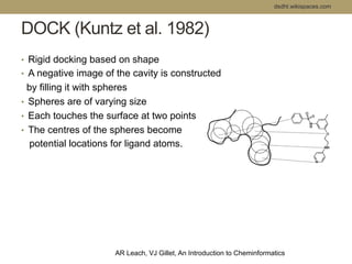 DOCK (Kuntz et al. 1982) 
• Rigid docking based on shape 
• A negative image of the cavity is constructed 
by filling it with spheres 
• Spheres are of varying size 
• Each touches the surface at two points 
• The centres of the spheres become 
potential locations for ligand atoms. 
dsdht.wikispaces.com 
AR Leach, VJ Gillet, An Introduction to Cheminformatics 
 