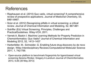 dsdht.wikispaces.com 
References 
• Ripphausen et al. (2010) Quo vadis, virtual screening? A comprehensive 
review of prospective applications. Journal of Medicinal Chemistry, 53, 
8461-8467. 
• Scior et al. (2012) Recognizing pitfalls in virtual screening: a critical 
review. Journal of Chemical Information and Modeling, 52, 867-881 
• Sotriffer (Ed) Virtual Screening. Principles, Challenges and 
PracticalGuidelines. Wiley-VCH, 2011. 
• Varnek A, Baskin I. Machine Learning Methods for Property Prediction in 
Chemoinformatics: Quo Vadis? Journal of Chemical Information and 
Modeling 2012, 52, 1413−1437 
• Hartenfeller, M.; Schneider, G. Enabling future drug discovery by de novo 
design. Wiley Interdisciplinary Reviews-Computational Molecular Science 
2011, 1, 742-759. 
• Open-source platform to benchmark fingerprints for ligand-based virtual 
screening Sereina Riniker, Gregory A Landrum Journal of Cheminformatics 
2013, 5:26 (30 May 2013) 
