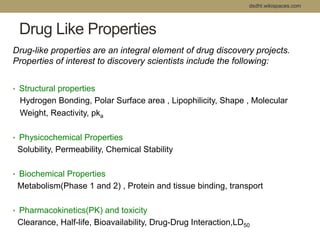 dsdht.wikispaces.com 
Drug Like Properties 
Drug-like properties are an integral element of drug discovery projects. 
Properties of interest to discovery scientists include the following: 
• Structural properties 
Hydrogen Bonding, Polar Surface area , Lipophilicity, Shape , Molecular 
Weight, Reactivity, pka 
• Physicochemical Properties 
Solubility, Permeability, Chemical Stability 
• Biochemical Properties 
Metabolism(Phase 1 and 2) , Protein and tissue binding, transport 
• Pharmacokinetics(PK) and toxicity 
Clearance, Half-life, Bioavailability, Drug-Drug Interaction,LD50 
 