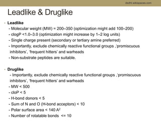 dsdht.wikispaces.com 
Leadlike & Druglike 
• Leadlike 
- Molecular weight (MW) = 200–350 (optimization might add 100–200) 
- clogP <1.0–3.0 (optimization might increase by 1–2 log units) 
- Single charge present (secondary or tertiary amine preferred) 
- Importantly, exclude chemically reactive functional groups ,‘promiscuous 
inhibitors’, ‘frequent hitters’ and warheads 
- Non-substrate peptides are suitable. 
• Druglike 
- Importantly, exclude chemically reactive functional groups ,‘promiscuous 
inhibitors’, ‘frequent hitters’ and warheads 
- MW < 500 
- cloP < 5 
- H-bond donors < 5 
- Sum of N and O (H-bond acceptors) < 10 
- Polar surface area < 140 A2 
- Number of rotatable bonds <= 10 
 