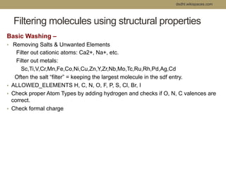 dsdht.wikispaces.com 
Filtering molecules using structural properties 
Basic Washing – 
• Removing Salts & Unwanted Elements 
Filter out cationic atoms: Ca2+, Na+, etc. 
Filter out metals: 
Sc,Ti,V,Cr,Mn,Fe,Co,Ni,Cu,Zn,Y,Zr,Nb,Mo,Tc,Ru,Rh,Pd,Ag,Cd 
Often the salt “filter” = keeping the largest molecule in the sdf entry. 
• ALLOWED_ELEMENTS H, C, N, O, F, P, S, Cl, Br, I 
• Check proper Atom Types by adding hydrogen and checks if O, N, C valences are 
correct. 
• Check formal charge 
 