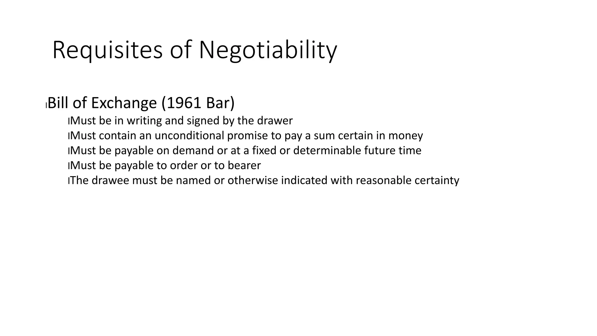 Requisites of Negotiability
lBill of Exchange (1961 Bar)
lMust be in writing and signed by the drawer
lMust contain an unconditional promise to pay a sum certain in money
lMust be payable on demand or at a fixed or determinable future time
lMust be payable to order or to bearer
lThe drawee must be named or otherwise indicated with reasonable certainty
 