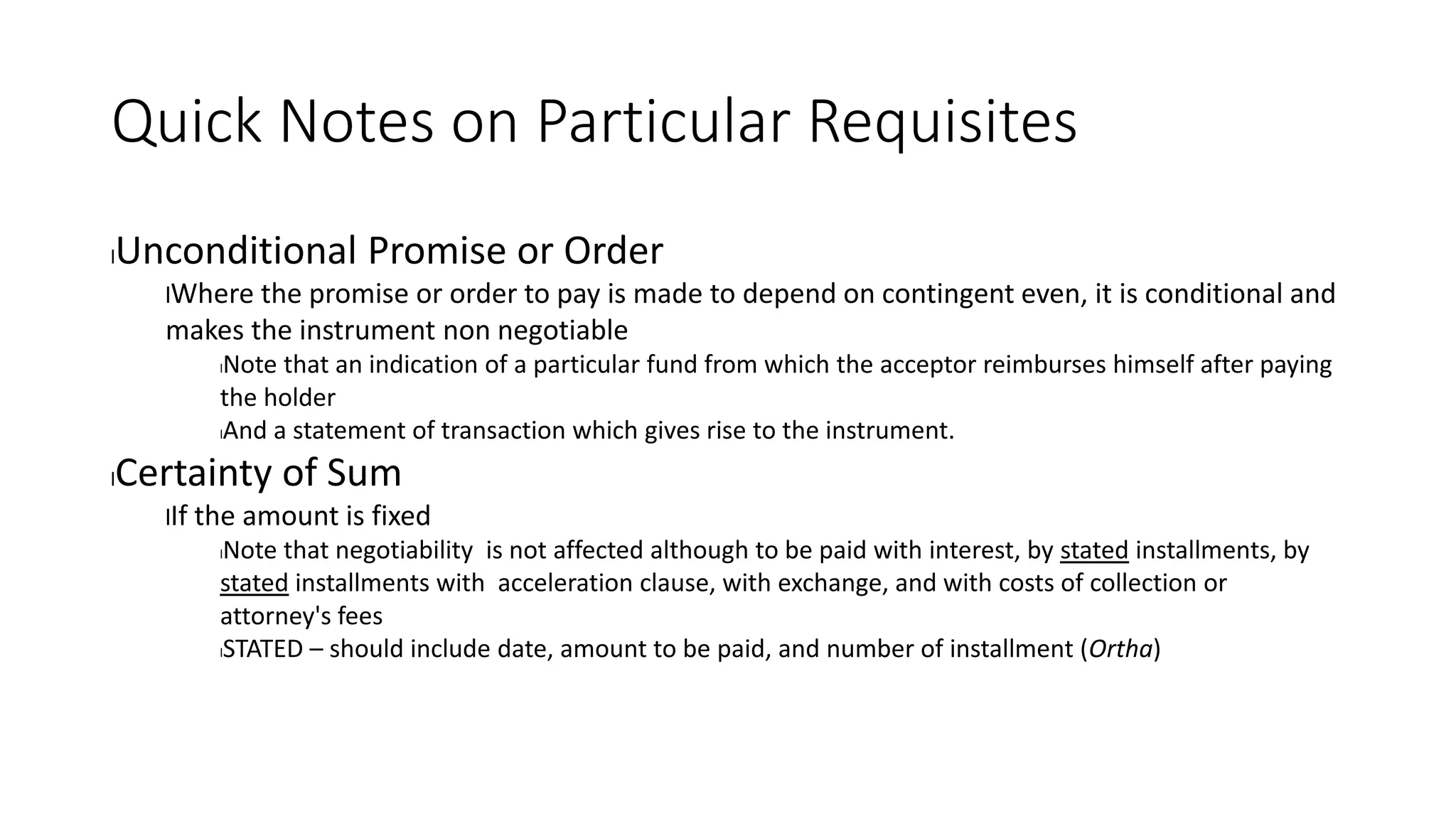 Quick Notes on Particular Requisites
lUnconditional Promise or Order
lWhere the promise or order to pay is made to depend on contingent even, it is conditional and
makes the instrument non negotiable
lNote that an indication of a particular fund from which the acceptor reimburses himself after paying
the holder
lAnd a statement of transaction which gives rise to the instrument.
lCertainty of Sum
lIf the amount is fixed
lNote that negotiability is not affected although to be paid with interest, by stated installments, by
stated installments with acceleration clause, with exchange, and with costs of collection or
attorney's fees
lSTATED – should include date, amount to be paid, and number of installment (Ortha)
 