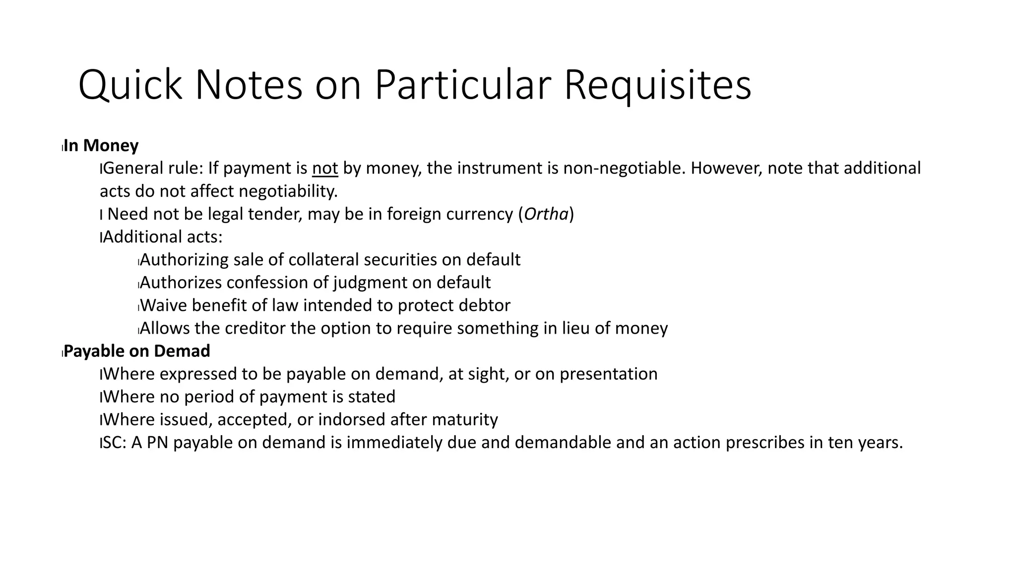 Quick Notes on Particular Requisites
lIn Money
lGeneral rule: If payment is not by money, the instrument is non-negotiable. However, note that additional
acts do not affect negotiability.
l Need not be legal tender, may be in foreign currency (Ortha)
lAdditional acts:
lAuthorizing sale of collateral securities on default
lAuthorizes confession of judgment on default
lWaive benefit of law intended to protect debtor
lAllows the creditor the option to require something in lieu of money
lPayable on Demad
lWhere expressed to be payable on demand, at sight, or on presentation
lWhere no period of payment is stated
lWhere issued, accepted, or indorsed after maturity
lSC: A PN payable on demand is immediately due and demandable and an action prescribes in ten years.
 