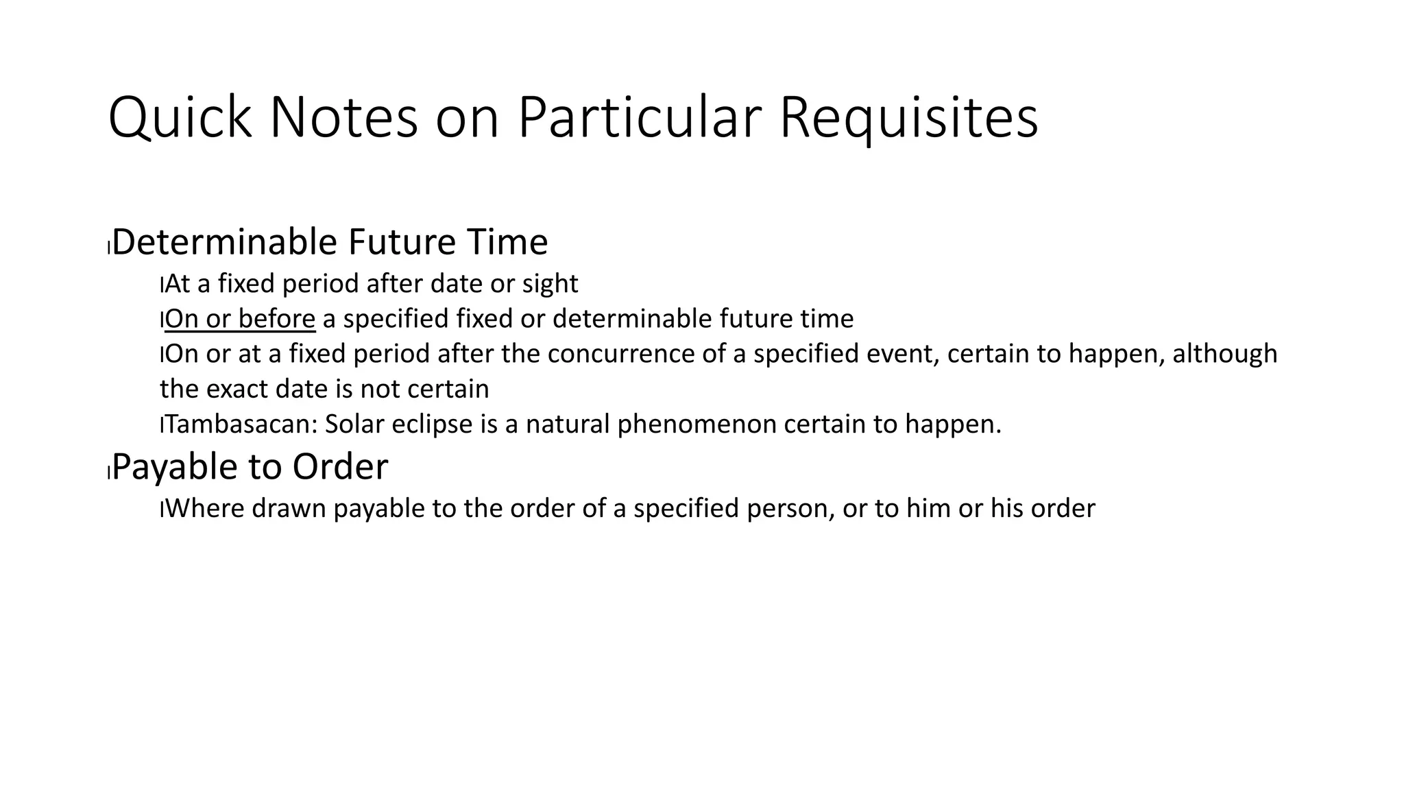 Quick Notes on Particular Requisites
lDeterminable Future Time
lAt a fixed period after date or sight
lOn or before a specified fixed or determinable future time
lOn or at a fixed period after the concurrence of a specified event, certain to happen, although
the exact date is not certain
lTambasacan: Solar eclipse is a natural phenomenon certain to happen.
lPayable to Order
lWhere drawn payable to the order of a specified person, or to him or his order
 