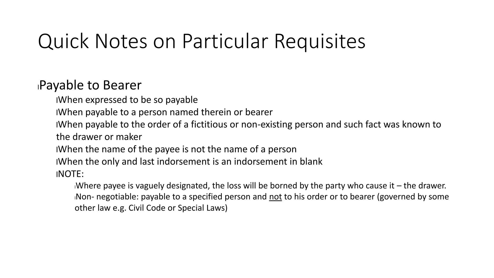 Quick Notes on Particular Requisites
lPayable to Bearer
lWhen expressed to be so payable
lWhen payable to a person named therein or bearer
lWhen payable to the order of a fictitious or non-existing person and such fact was known to
the drawer or maker
lWhen the name of the payee is not the name of a person
lWhen the only and last indorsement is an indorsement in blank
lNOTE:
lWhere payee is vaguely designated, the loss will be borned by the party who cause it – the drawer.
lNon- negotiable: payable to a specified person and not to his order or to bearer (governed by some
other law e.g. Civil Code or Special Laws)
 