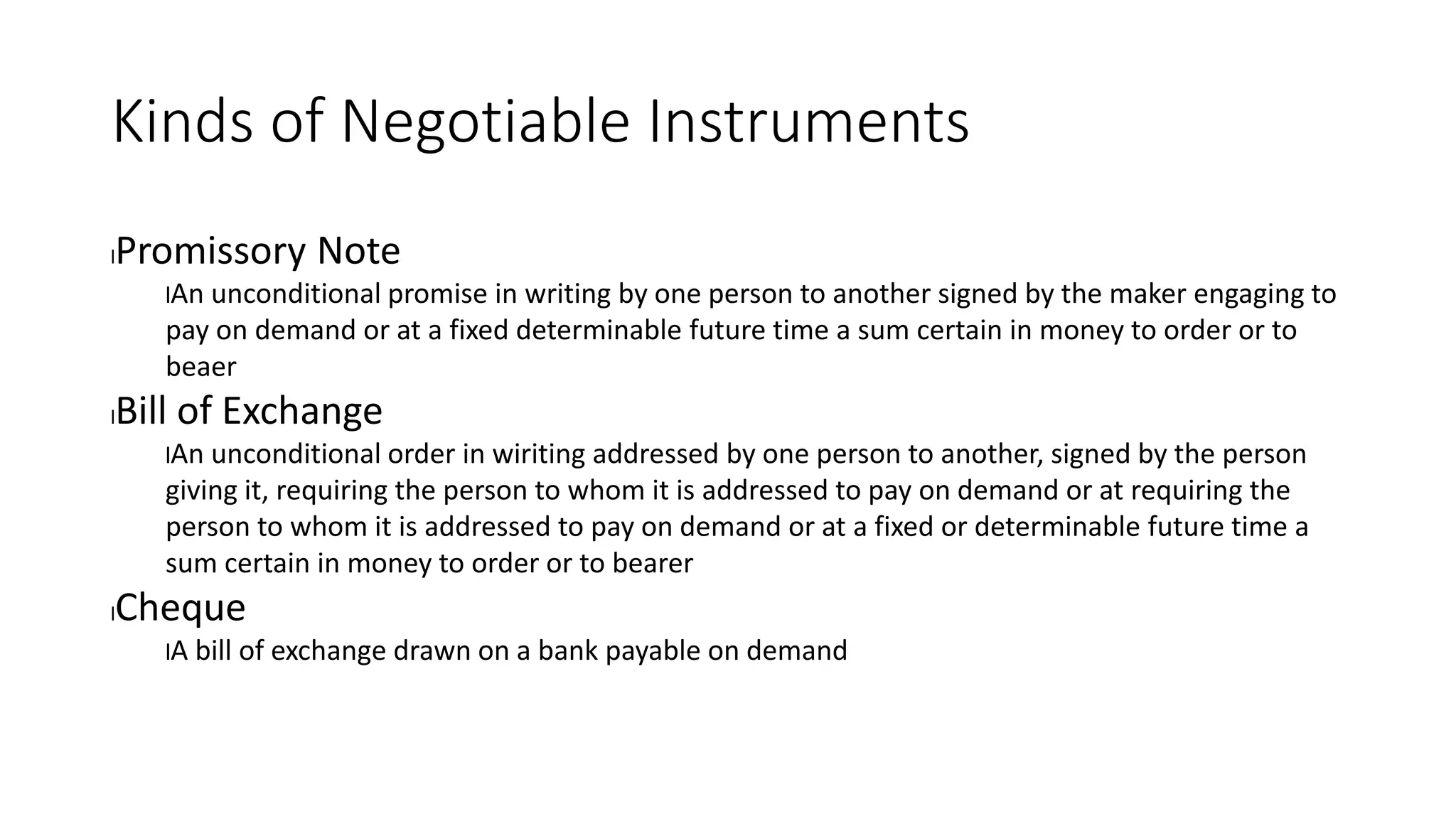Kinds of Negotiable Instruments
lPromissory Note
lAn unconditional promise in writing by one person to another signed by the maker engaging to
pay on demand or at a fixed determinable future time a sum certain in money to order or to
beaer
lBill of Exchange
lAn unconditional order in wiriting addressed by one person to another, signed by the person
giving it, requiring the person to whom it is addressed to pay on demand or at requiring the
person to whom it is addressed to pay on demand or at a fixed or determinable future time a
sum certain in money to order or to bearer
lCheque
lA bill of exchange drawn on a bank payable on demand
 