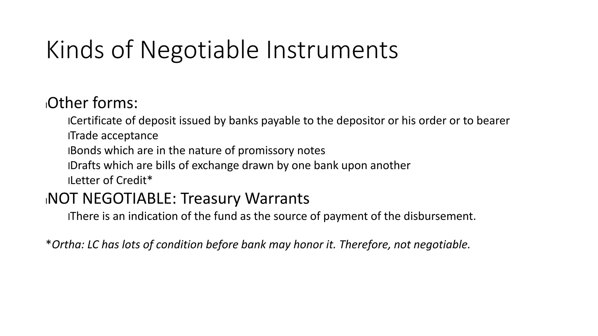 Kinds of Negotiable Instruments
lOther forms:
lCertificate of deposit issued by banks payable to the depositor or his order or to bearer
lTrade acceptance
lBonds which are in the nature of promissory notes
lDrafts which are bills of exchange drawn by one bank upon another
lLetter of Credit*
lNOT NEGOTIABLE: Treasury Warrants
lThere is an indication of the fund as the source of payment of the disbursement.
*Ortha: LC has lots of condition before bank may honor it. Therefore, not negotiable.
 