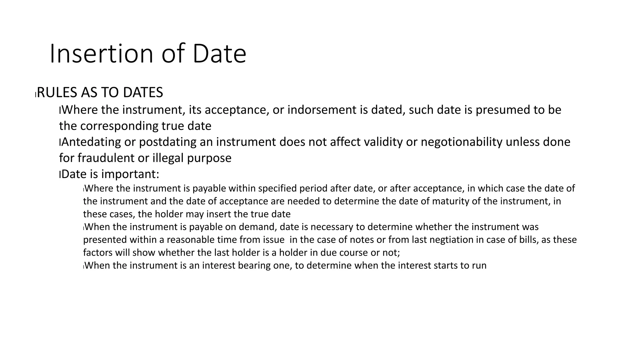 Insertion of Date
lRULES AS TO DATES
lWhere the instrument, its acceptance, or indorsement is dated, such date is presumed to be
the corresponding true date
lAntedating or postdating an instrument does not affect validity or negotionability unless done
for fraudulent or illegal purpose
lDate is important:
lWhere the instrument is payable within specified period after date, or after acceptance, in which case the date of
the instrument and the date of acceptance are needed to determine the date of maturity of the instrument, in
these cases, the holder may insert the true date
lWhen the instrument is payable on demand, date is necessary to determine whether the instrument was
presented within a reasonable time from issue in the case of notes or from last negtiation in case of bills, as these
factors will show whether the last holder is a holder in due course or not;
lWhen the instrument is an interest bearing one, to determine when the interest starts to run
 