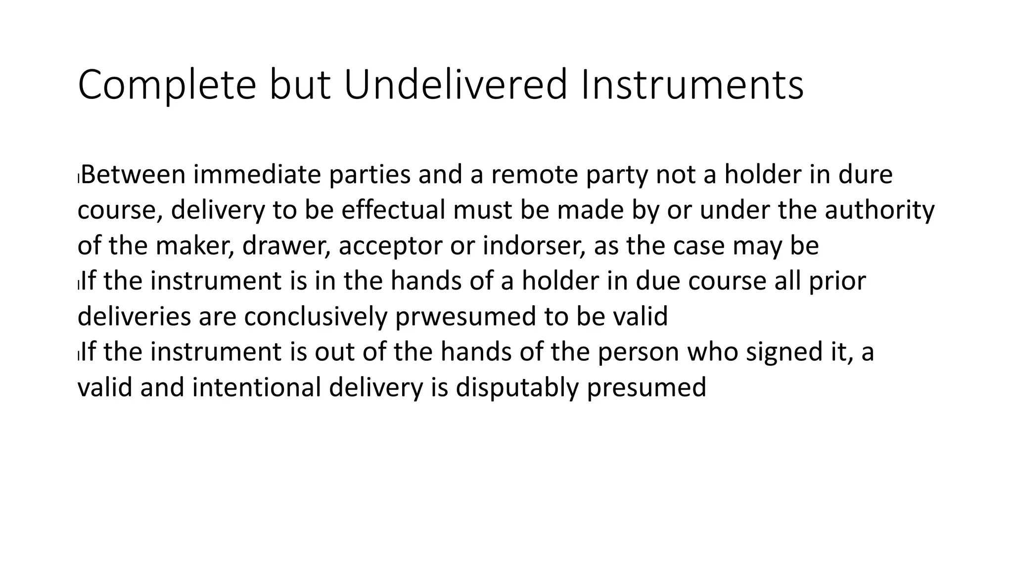 Complete but Undelivered Instruments
lBetween immediate parties and a remote party not a holder in dure
course, delivery to be effectual must be made by or under the authority
of the maker, drawer, acceptor or indorser, as the case may be
lIf the instrument is in the hands of a holder in due course all prior
deliveries are conclusively prwesumed to be valid
lIf the instrument is out of the hands of the person who signed it, a
valid and intentional delivery is disputably presumed
 