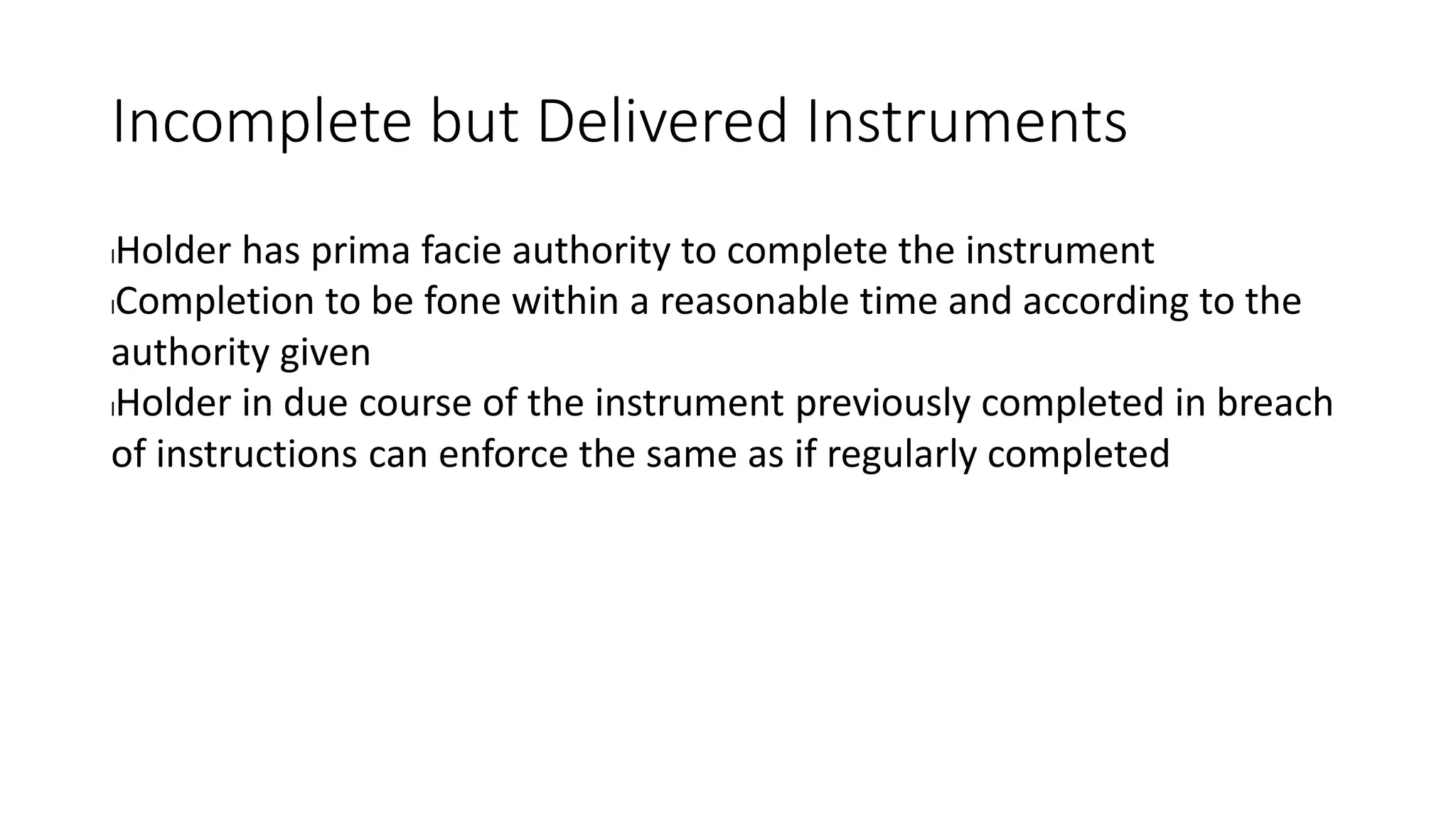 Incomplete but Delivered Instruments
lHolder has prima facie authority to complete the instrument
lCompletion to be fone within a reasonable time and according to the
authority given
lHolder in due course of the instrument previously completed in breach
of instructions can enforce the same as if regularly completed
 