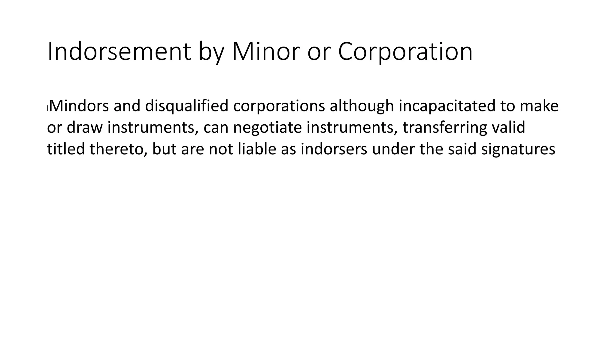 Indorsement by Minor or Corporation
lMindors and disqualified corporations although incapacitated to make
or draw instruments, can negotiate instruments, transferring valid
titled thereto, but are not liable as indorsers under the said signatures
 