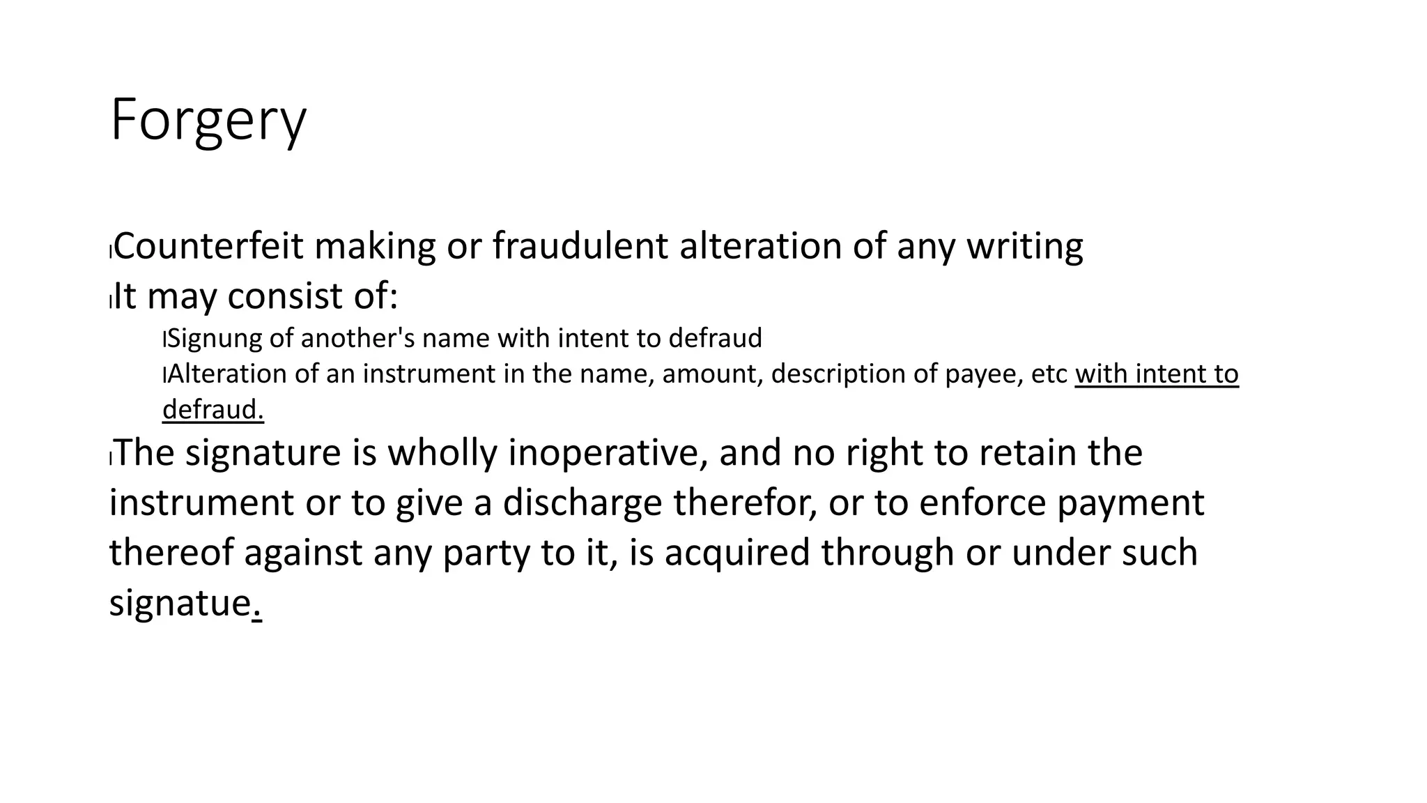 Forgery
lCounterfeit making or fraudulent alteration of any writing
lIt may consist of:
lSignung of another's name with intent to defraud
lAlteration of an instrument in the name, amount, description of payee, etc with intent to
defraud.
lThe signature is wholly inoperative, and no right to retain the
instrument or to give a discharge therefor, or to enforce payment
thereof against any party to it, is acquired through or under such
signatue.
 