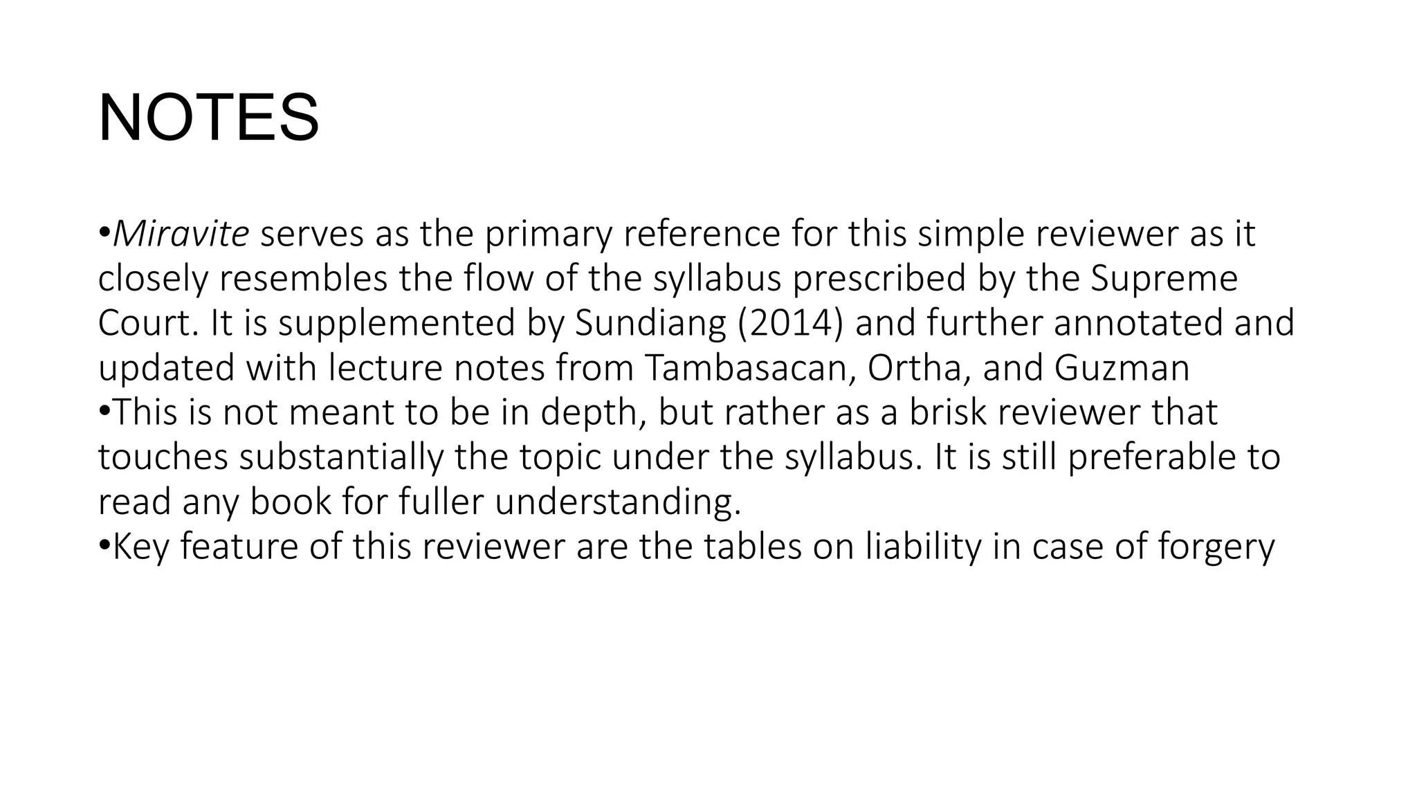 •Miravite serves as the primary reference for this simple reviewer as it
closely resembles the flow of the syllabus prescribed by the Supreme
Court. It is supplemented by Sundiang (2014) and further annotated and
updated with lecture notes from Tambasacan, Ortha, and Guzman
•This is not meant to be in depth, but rather as a brisk reviewer that
touches substantially the topic under the syllabus. It is still preferable to
read any book for fuller understanding.
•Key feature of this reviewer are the tables on liability in case of forgery
NOTES
 
