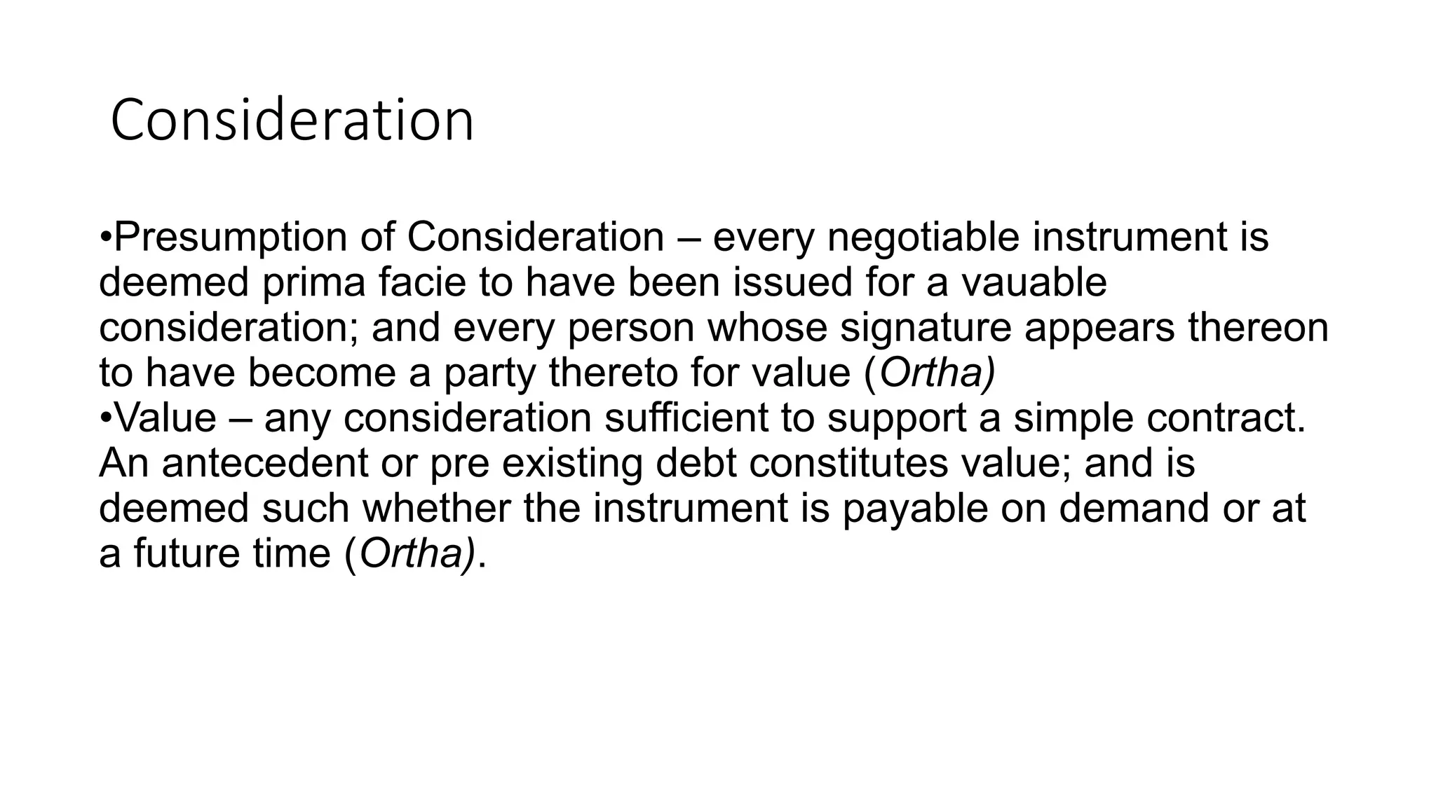 Consideration
•Presumption of Consideration – every negotiable instrument is
deemed prima facie to have been issued for a vauable
consideration; and every person whose signature appears thereon
to have become a party thereto for value (Ortha)
•Value – any consideration sufficient to support a simple contract.
An antecedent or pre existing debt constitutes value; and is
deemed such whether the instrument is payable on demand or at
a future time (Ortha).
 