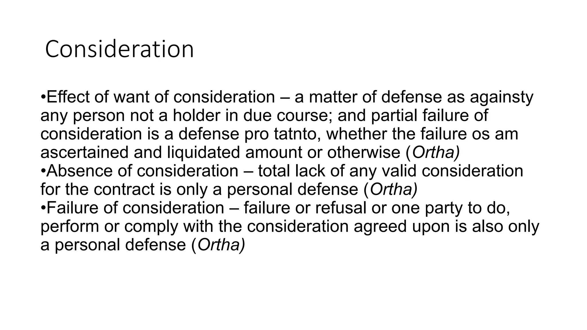 Consideration
•Effect of want of consideration – a matter of defense as againsty
any person not a holder in due course; and partial failure of
consideration is a defense pro tatnto, whether the failure os am
ascertained and liquidated amount or otherwise (Ortha)
•Absence of consideration – total lack of any valid consideration
for the contract is only a personal defense (Ortha)
•Failure of consideration – failure or refusal or one party to do,
perform or comply with the consideration agreed upon is also only
a personal defense (Ortha)
 