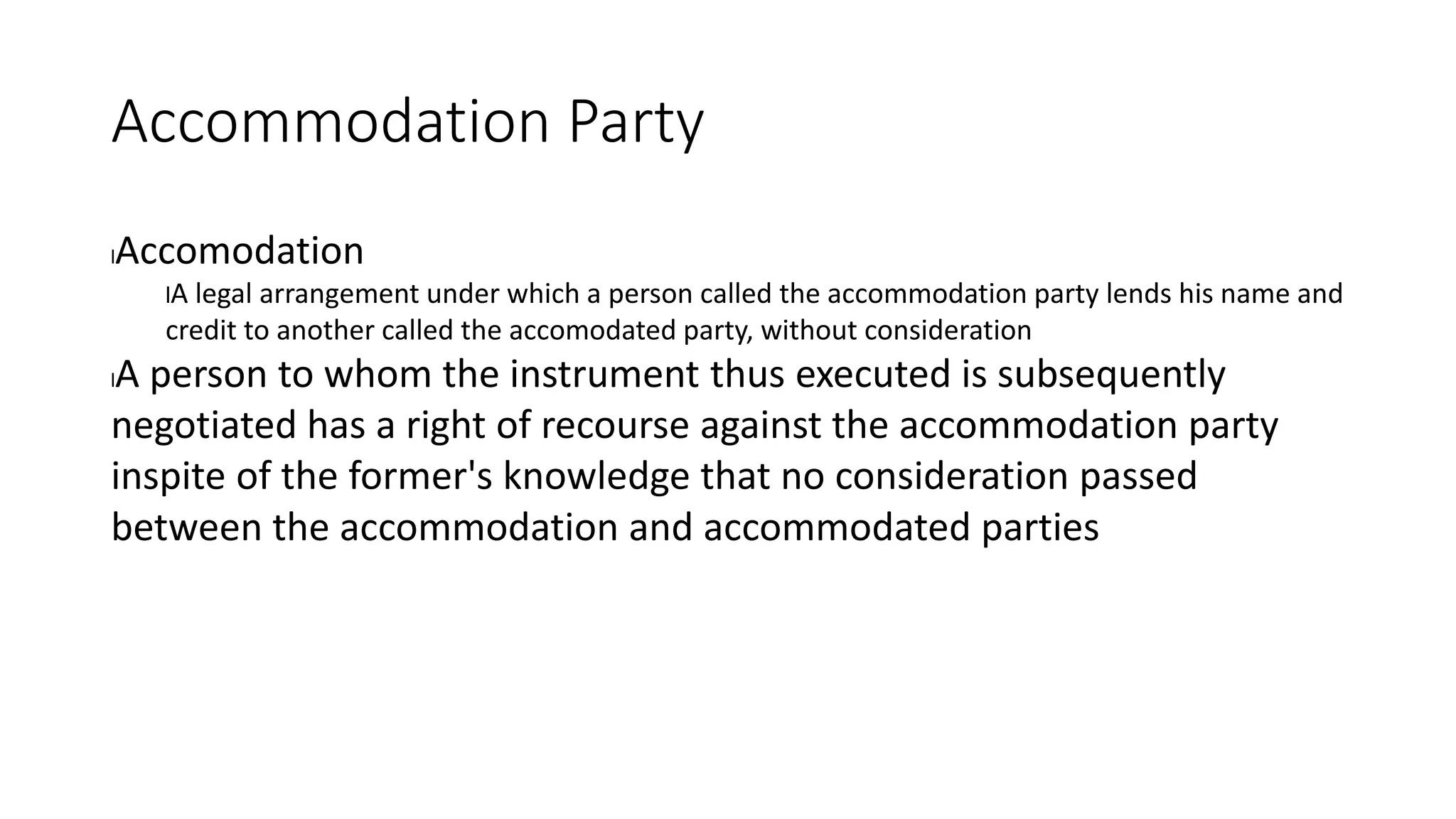 Accommodation Party
lAccomodation
lA legal arrangement under which a person called the accommodation party lends his name and
credit to another called the accomodated party, without consideration
lA person to whom the instrument thus executed is subsequently
negotiated has a right of recourse against the accommodation party
inspite of the former's knowledge that no consideration passed
between the accommodation and accommodated parties
 
