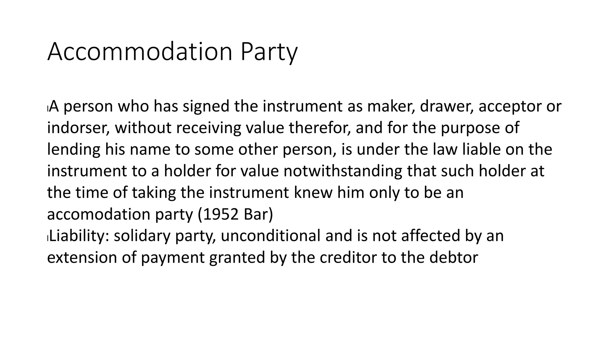 Accommodation Party
lA person who has signed the instrument as maker, drawer, acceptor or
indorser, without receiving value therefor, and for the purpose of
lending his name to some other person, is under the law liable on the
instrument to a holder for value notwithstanding that such holder at
the time of taking the instrument knew him only to be an
accomodation party (1952 Bar)
lLiability: solidary party, unconditional and is not affected by an
extension of payment granted by the creditor to the debtor
 