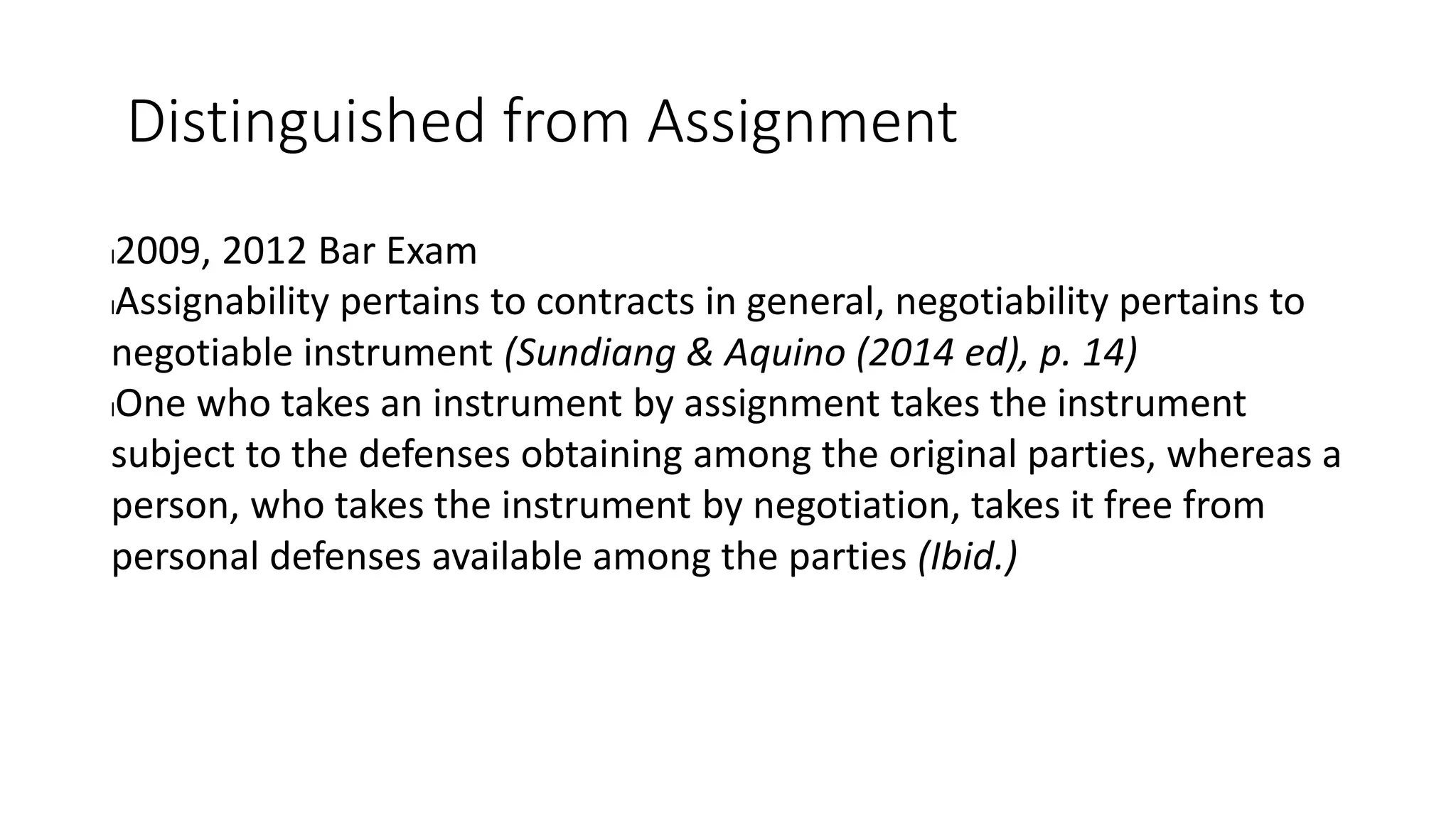 Distinguished from Assignment
l2009, 2012 Bar Exam
lAssignability pertains to contracts in general, negotiability pertains to
negotiable instrument (Sundiang & Aquino (2014 ed), p. 14)
lOne who takes an instrument by assignment takes the instrument
subject to the defenses obtaining among the original parties, whereas a
person, who takes the instrument by negotiation, takes it free from
personal defenses available among the parties (Ibid.)
 