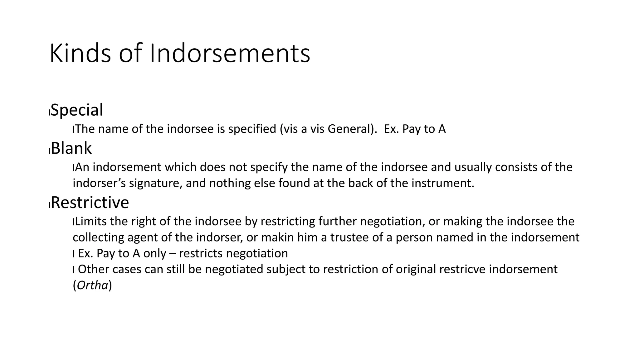 Kinds of Indorsements
lSpecial
lThe name of the indorsee is specified (vis a vis General). Ex. Pay to A
lBlank
lAn indorsement which does not specify the name of the indorsee and usually consists of the
indorser’s signature, and nothing else found at the back of the instrument.
lRestrictive
lLimits the right of the indorsee by restricting further negotiation, or making the indorsee the
collecting agent of the indorser, or makin him a trustee of a person named in the indorsement
l Ex. Pay to A only – restricts negotiation
l Other cases can still be negotiated subject to restriction of original restricve indorsement
(Ortha)
 