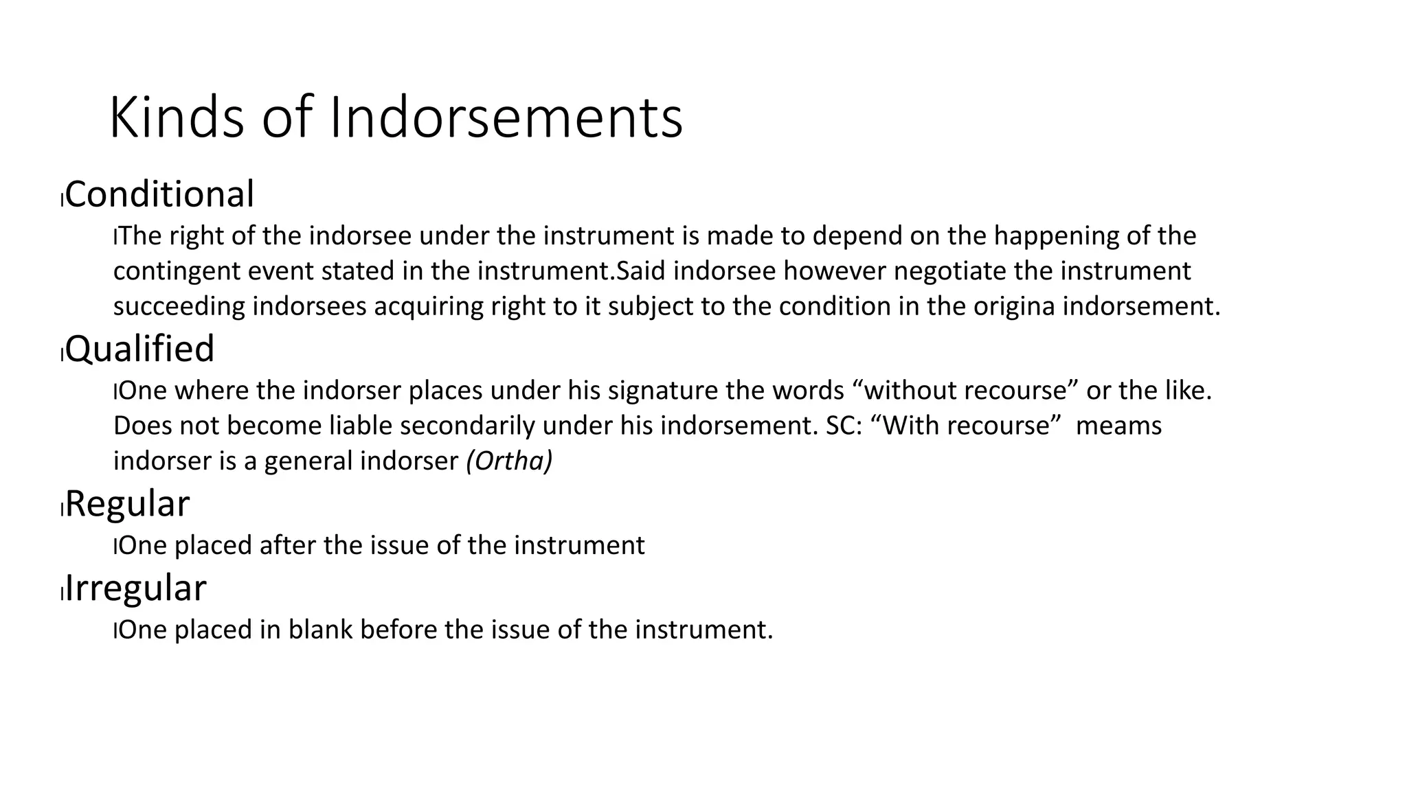 Kinds of Indorsements
lConditional
lThe right of the indorsee under the instrument is made to depend on the happening of the
contingent event stated in the instrument.Said indorsee however negotiate the instrument
succeeding indorsees acquiring right to it subject to the condition in the origina indorsement.
lQualified
lOne where the indorser places under his signature the words “without recourse” or the like.
Does not become liable secondarily under his indorsement. SC: “With recourse” meams
indorser is a general indorser (Ortha)
lRegular
lOne placed after the issue of the instrument
lIrregular
lOne placed in blank before the issue of the instrument.
 