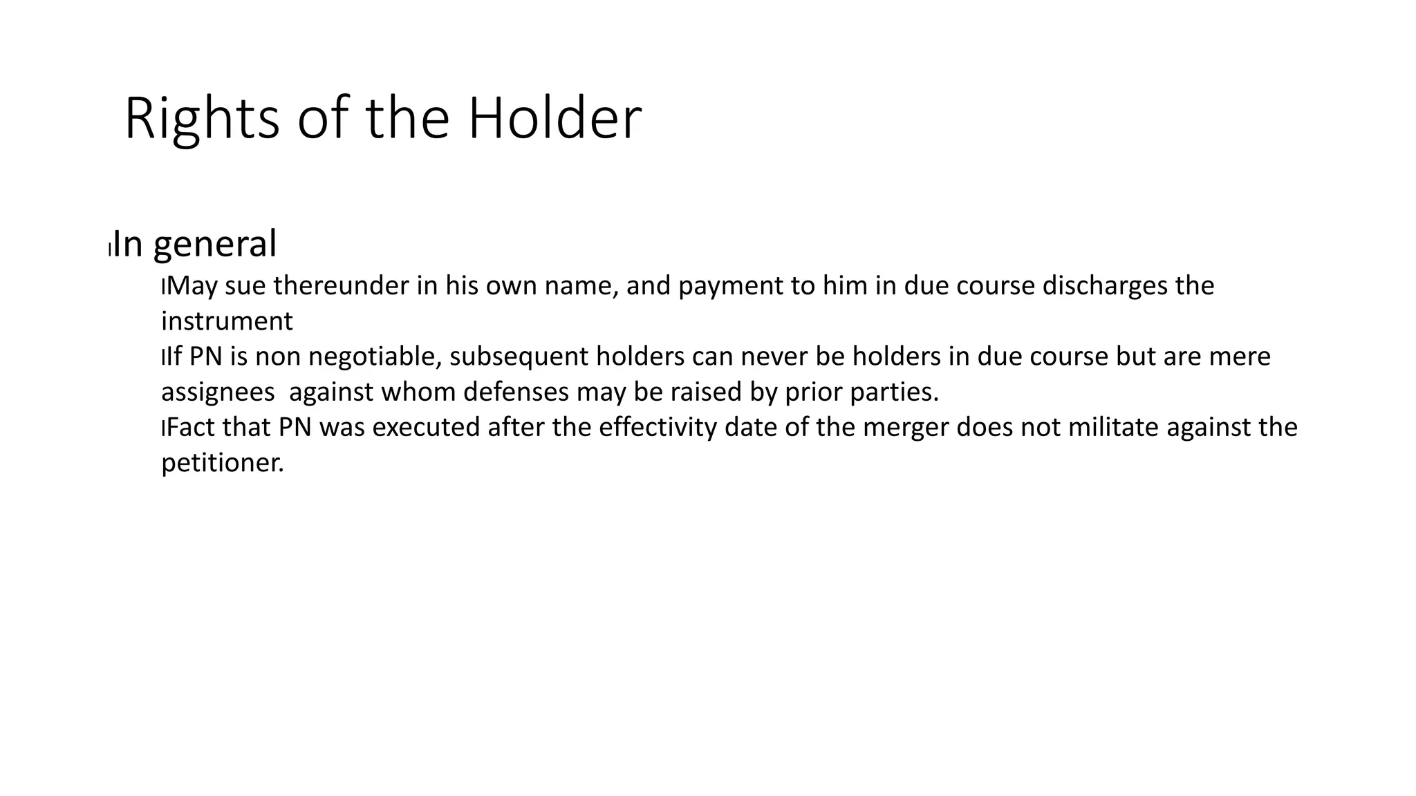 Rights of the Holder
lIn general
lMay sue thereunder in his own name, and payment to him in due course discharges the
instrument
lIf PN is non negotiable, subsequent holders can never be holders in due course but are mere
assignees against whom defenses may be raised by prior parties.
lFact that PN was executed after the effectivity date of the merger does not militate against the
petitioner.
 
