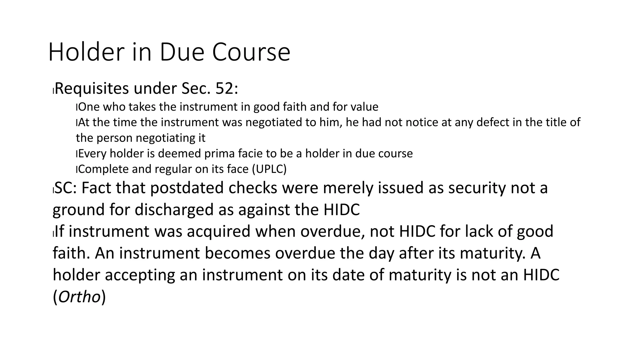 Holder in Due Course
lRequisites under Sec. 52:
lOne who takes the instrument in good faith and for value
lAt the time the instrument was negotiated to him, he had not notice at any defect in the title of
the person negotiating it
lEvery holder is deemed prima facie to be a holder in due course
lComplete and regular on its face (UPLC)
lSC: Fact that postdated checks were merely issued as security not a
ground for discharged as against the HIDC
lIf instrument was acquired when overdue, not HIDC for lack of good
faith. An instrument becomes overdue the day after its maturity. A
holder accepting an instrument on its date of maturity is not an HIDC
(Ortho)
 