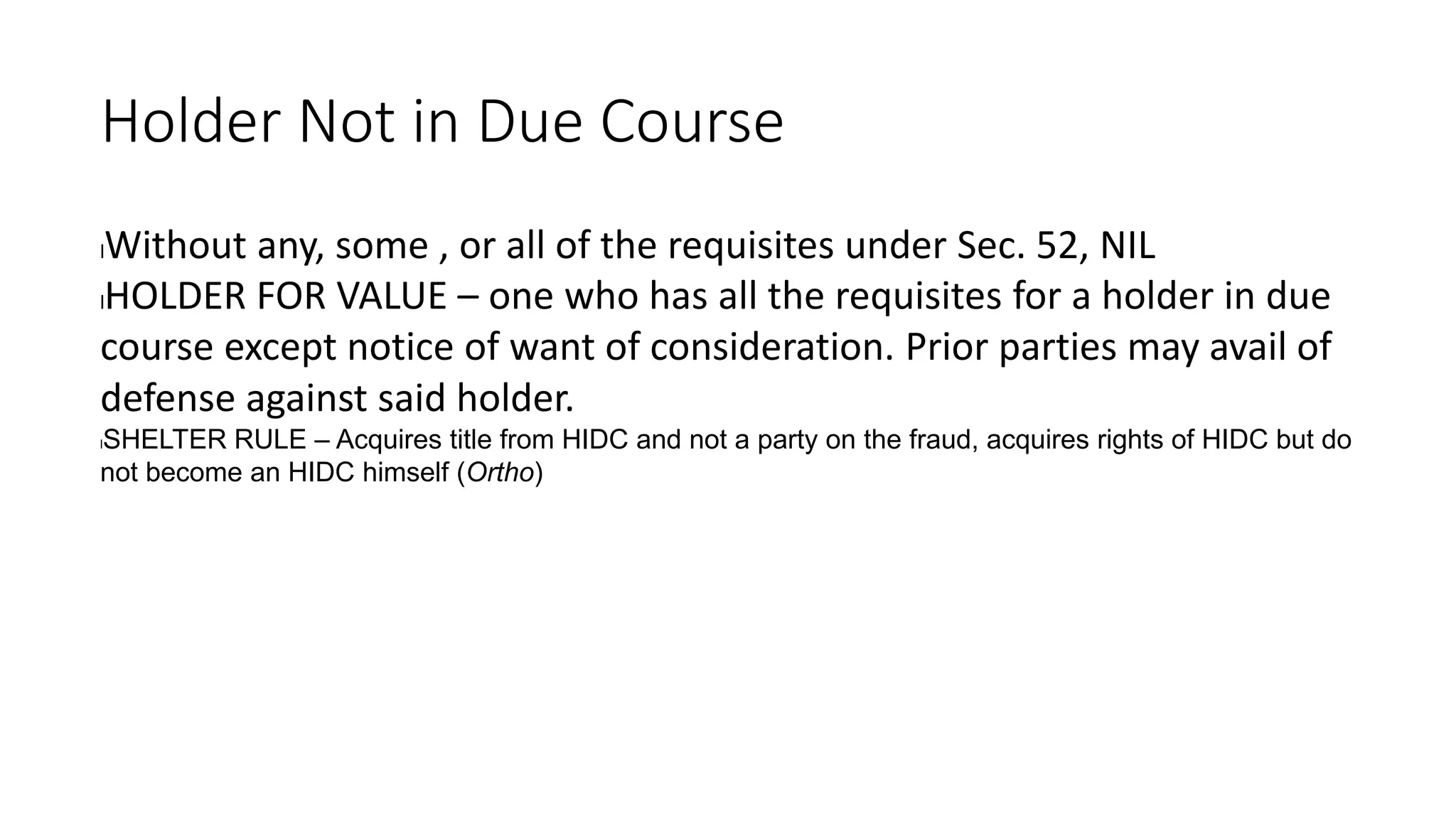 Holder Not in Due Course
lWithout any, some , or all of the requisites under Sec. 52, NIL
lHOLDER FOR VALUE – one who has all the requisites for a holder in due
course except notice of want of consideration. Prior parties may avail of
defense against said holder.
lSHELTER RULE – Acquires title from HIDC and not a party on the fraud, acquires rights of HIDC but do
not become an HIDC himself (Ortho)
 