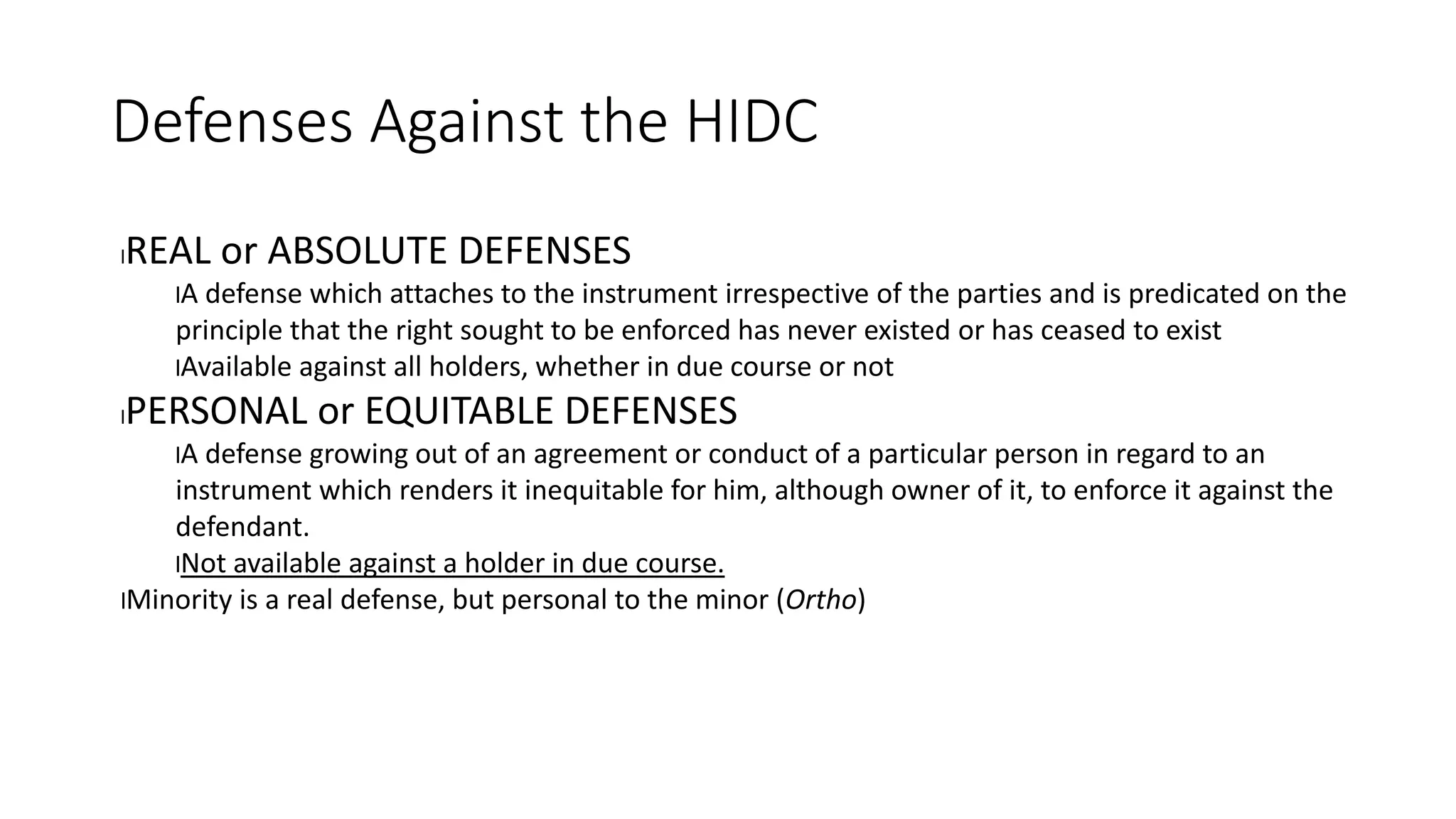 Defenses Against the HIDC
lREAL or ABSOLUTE DEFENSES
lA defense which attaches to the instrument irrespective of the parties and is predicated on the
principle that the right sought to be enforced has never existed or has ceased to exist
lAvailable against all holders, whether in due course or not
lPERSONAL or EQUITABLE DEFENSES
lA defense growing out of an agreement or conduct of a particular person in regard to an
instrument which renders it inequitable for him, although owner of it, to enforce it against the
defendant.
lNot available against a holder in due course.
lMinority is a real defense, but personal to the minor (Ortho)
 