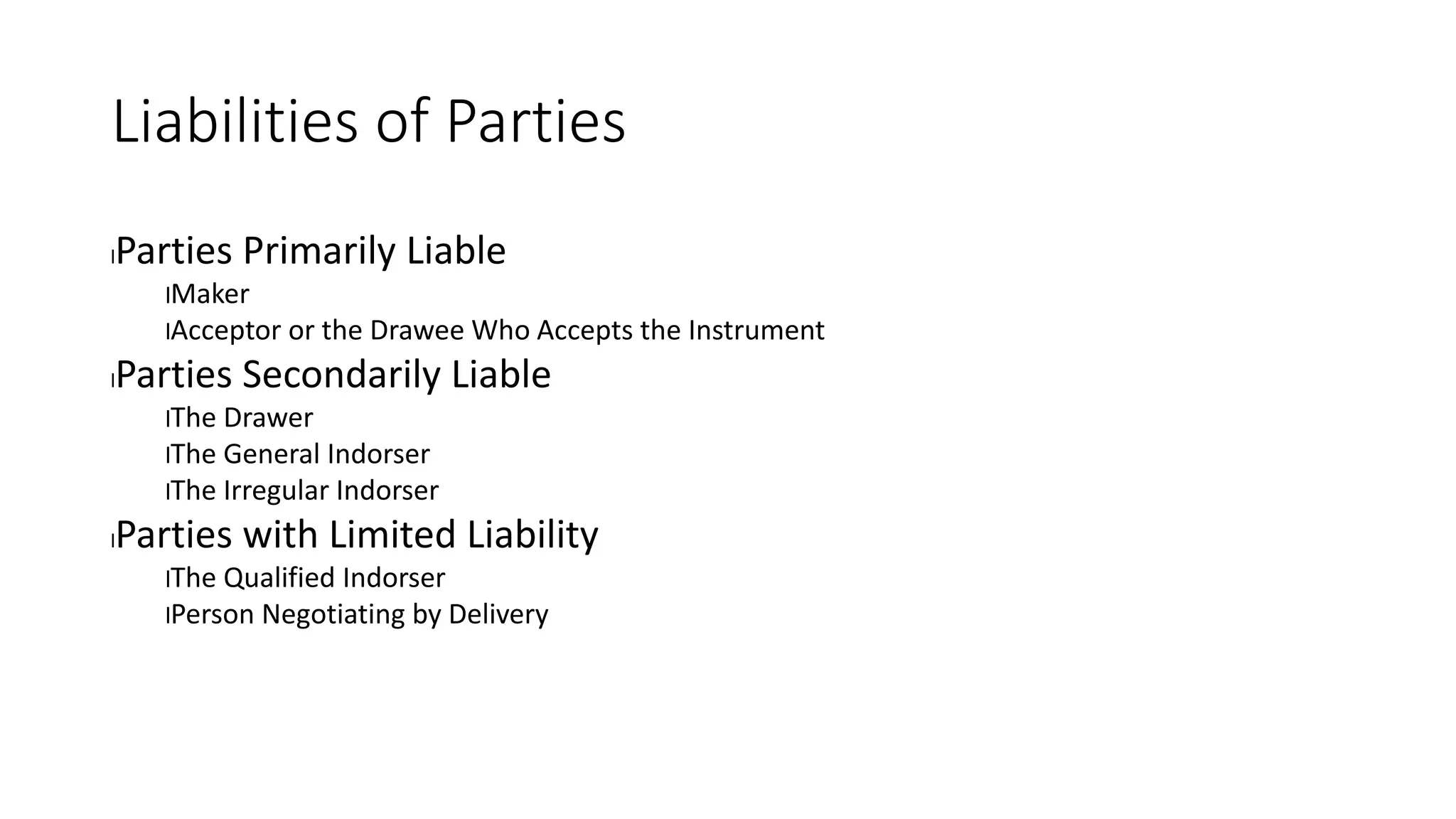 Liabilities of Parties
lParties Primarily Liable
lMaker
lAcceptor or the Drawee Who Accepts the Instrument
lParties Secondarily Liable
lThe Drawer
lThe General Indorser
lThe Irregular Indorser
lParties with Limited Liability
lThe Qualified Indorser
lPerson Negotiating by Delivery
 