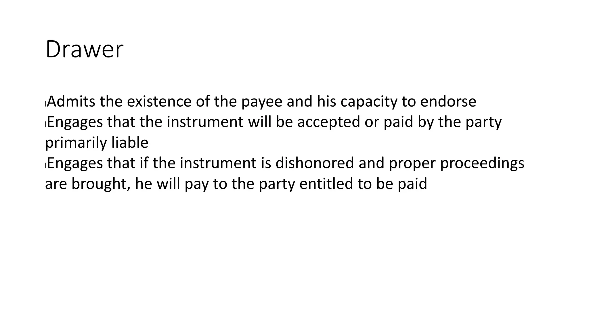 Drawer
lAdmits the existence of the payee and his capacity to endorse
lEngages that the instrument will be accepted or paid by the party
primarily liable
lEngages that if the instrument is dishonored and proper proceedings
are brought, he will pay to the party entitled to be paid
 