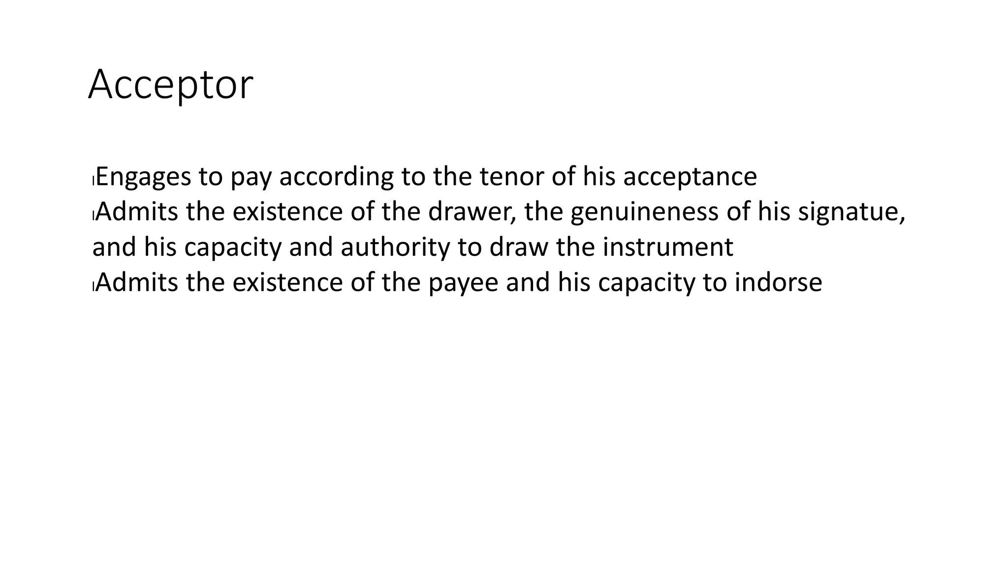 Acceptor
lEngages to pay according to the tenor of his acceptance
lAdmits the existence of the drawer, the genuineness of his signatue,
and his capacity and authority to draw the instrument
lAdmits the existence of the payee and his capacity to indorse
 